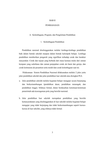 3
BAB II
PEMBAHASAN
A. Kelembagaan, Program, dan Pengelolaan Pendidikan
1. Kelembagaan Pendidikan
Pendidikan nasional diselenggarakan melalui lembaga-lembaga pendidikan
baik dalam bentuk sekolah maupun dalam bentuk kelompok belajar. Lembaga
pendidikan memberikan pengaruh yang signifikan terhadap corak dan karakter
masyarakat. Corak dan tujuan yang berbeda dari masa kemasa mulai dari zaman
kerajaan yang sederhana dan zaman penjajahan corak ala barat dan gereja, dan
corak ketimuran ala pesantren serta model dan corak kelembagaan saat ini.
Pelaksanaan Sistem Pendidikan Nasional dilaksanakan melalui 2 jalur yaitu
jalur pendidikan sekolah dan jalur pendidikan luar sekolah atau disingkat PLS.
a. Jalur pendidikan sekolah melalui kegiatan belajar mengajar secara berjenjang
dan berkesinambungan (pendidikan dasar, pendidikan menengah, dan
pendidikan tinggi). Sifatnya formal, diatur berdasarkan ketentuan-ketentuan
pemerintah ada keseragaman pola yang bersifat nasional.
b. Jalur pendidikan luar sekolah merupakan pendidikan yang bersifat
kemasyarakatan yang diselenggarakan di luar sekolah melalui kegiatan belajar
mengajar yang tidak berjenjang dan tidak berkesinambungan seperti kursus-
kursus di luar sekolah, yang sifatnya tidak formal.
 