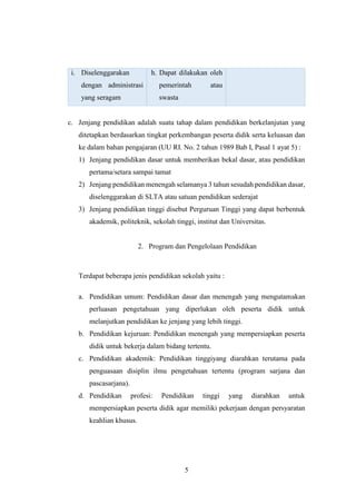 5
i. Diselenggarakan
dengan administrasi
yang seragam
h. Dapat dilakukan oleh
pemerintah atau
swasta
c. Jenjang pendidikan adalah suatu tahap dalam pendidikan berkelanjutan yang
ditetapkan berdasarkan tingkat perkembangan peserta didik serta keluasan dan
ke dalam bahan pengajaran (UU RI. No. 2 tahun 1989 Bab I, Pasal 1 ayat 5) :
1) Jenjang pendidikan dasar untuk memberikan bekal dasar, atau pendidikan
pertama/setara sampai tamat
2) Jenjang pendidikan menengah selamanya 3 tahun sesudah pendidikan dasar,
diselenggarakan di SLTA atau satuan pendidikan sederajat
3) Jenjang pendidikan tinggi disebut Perguruan Tinggi yang dapat berbentuk
akademik, politeknik, sekolah tinggi, institut dan Universitas.
2. Program dan Pengelolaan Pendidikan
Terdapat beberapa jenis pendidikan sekolah yaitu :
a. Pendidikan umum: Pendidikan dasar dan menengah yang mengutamakan
perluasan pengetahuan yang diperlukan oleh peserta didik untuk
melanjutkan pendidikan ke jenjang yang lebih tinggi.
b. Pendidikan kejuruan: Pendidikan menengah yang mempersiapkan peserta
didik untuk bekerja dalam bidang tertentu.
c. Pendidikan akademik: Pendidikan tinggiyang diarahkan terutama pada
penguasaan disiplin ilmu pengetahuan tertentu (program sarjana dan
pascasarjana).
d. Pendidikan profesi: Pendidikan tinggi yang diarahkan untuk
mempersiapkan peserta didik agar memiliki pekerjaan dengan persyaratan
keahlian khusus.
 