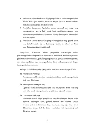 6
e. Pendidikan vokasi: Pendidikan tinggi yang diarahkan untuk mempersiapkan
peserta didik agar memiliki pekerjaan dengan keahlian terapan tertentu
maksimal setara dengan program sarjana.
f. Pendidikan keagamaan: Pendidikan dasar, menengah dan tinggi yang
mempersiapkan peserta didik untuk dapat menjalankan peranan yang
menuntut penguasaan ilmu pengetahuan tentang ajaran agama atau menjadi
ahli ilmu agama.
g. Pendidikan khusus: Pendidikan yang diselenggarakan bagi peserta didik
yang berkelainan atau peserta didik yang memiliki kecerdasan luar biasa
yang diselenggarakan secara inklusif.
Pengelolaan pendidikan adalah pengaturan kewenangan dalam
penyelenggaraan sistem pendidikan nasional oleh Pemerintah, pemerintah provinsi,
pemerintah kabupaten/kota, penyelenggara pendidikan yang didirikan masyarakat,
dan satuan pendidikan agar proses pendidikan dapat berlangsung sesuai dengan
tujuan pendidikan nasional.
Terdapat beberapa fungsi dari pengelolaan itu sendiri adalah sebagai berikut:
1) Perencanaan(Planning)
Perencanaan adalah penentuan serangkaian tindakan untuk mencapai suatu
hasil yang diinginkan.
2) Pengorganisasian(Organizing)
Oganisasi adalah dua orang atau lebih yang bekerjasama dalam cara yang
terstruktur untuk mencapai sasaran specific atau sejumlah sasaran.
3) Pengarahan(Directing)
Pengarahan adalah fungsi pengelolaan yang berhubungan dengan usaha
memberi bimbingan, saran, perintah-perintah atau instruksi kepada
bawahan dalam melaksanakan tugas masing-masing, agar tugas dapat
dilaksanakan dengan baik dan benar-benar tertuju pada tujuan yang telah
ditetapkan semula.
 