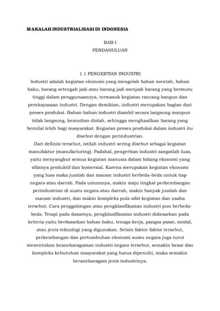 MAKALAH INDUSTRIALISASI DI INDONESIA 
BAB I 
PENDAHULUAN 
1.1 PENGERTIAN INDUSTRI 
Industri adalah kegiatan ekonomi yang mengolah bahan mentah, bahan 
baku, barang setengah jadi atau barang jadi menjadi barang yang bermutu 
tinggi dalam penggunaannya, termasuk kegiatan rancang bangun dan 
perekayasaan industri. Dengan demikian, industri merupakan bagian dari 
proses produksi. Bahan-bahan industri diambil secara langsung maupun 
tidak langsung, kemudian diolah, sehingga menghasilkan barang yang 
bernilai lebih bagi masyarakat. Kegiatan proses produksi dalam industri itu 
disebut dengan perindustrian. 
Dari definisi tersebut, istilah industri sering disebut sebagai kegiatan 
manufaktur (manufacturing). Padahal, pengertian industri sangatlah luas, 
yaitu menyangkut semua kegiatan manusia dalam bidang ekonomi yang 
sifatnya produktif dan komersial. Karena merupakan kegiatan ekonomi 
yang luas maka jumlah dan macam industri berbeda-beda untuk tiap 
negara atau daerah. Pada umumnya, makin maju tingkat perkembangan 
perindustrian di suatu negara atau daerah, makin banyak jumlah dan 
macam industri, dan makin kompleks pula sifat kegiatan dan usaha 
tersebut. Cara penggolongan atau pengklasifikasian industri pun berbeda-beda. 
Tetapi pada dasarnya, pengklasifikasian industri didasarkan pada 
kriteria yaitu berdasarkan bahan baku, tenaga kerja, pangsa pasar, modal, 
atau jenis teknologi yang digunakan. Selain faktor-faktor tersebut, 
perkembangan dan pertumbuhan ekonomi suatu negara juga turut 
menentukan keanekaragaman industri negara tersebut, semakin besar dan 
kompleks kebutuhan masyarakat yang harus dipenuhi, maka semakin 
beranekaragam jenis industrinya. 
 