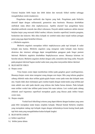 Ulserasi berjalan lebih lanjut dan lebih dalam dan merusak folikel rambut sehingga
mengakibatkan rontok (madarosis).
Pengobatan dengan antibiotik dan higiene yang baik. Pengobatan pada blefaritis
ulseratif dapat dengan sulfasetamid, gentamisin atau basitrasin. Biasanya disebabkan
stafilokok maka diberi obat staphylococcus. Apabila ulseratif luas pengobatan harus
ditambah antibiotik sistemik dan diberi roboransia. Penyulit adalah madarosis akibat ulserasi
berjalan lanjut yang merusak folikel rambut, trikiasis, keratitis superfisial, keratitis pungtata,
hordeolum dan kalazion. Bila ulkus kelopak ini sembuh maka akan terjadi tarikan jaringan
parut yang juga dapat berakibat trikiasis.
e. ) Blefaritis angularis.
Blefaritis angularis merupakan infeksi staphylococcus pada tepi kelopak di sudut
kelopak atau kantus. Blefaritis angularis yang mengenai sudut kelopak mata (kantus
eksternus dan internus) sehingga dapat mengakibatkan gangguan pada fungsi puntum
lakrimal. Blefariris angularis disebabkan Staphylococcus aureus. Biasanya kelainan ini
bersifat rekuren. Blefaritis angularis diobati dengan sulfa, tetrasiklin dan Seng sulfat. Penyulit
pada pungtum lakrimal bagian medial sudut mata yang akan menyumbat duktus lakrimal.
2. BLEFARITIS VIRUS
a) Herpes zoster
Virus herpes zoster dapat memberikan infeksi pada ganglion gaseri saraftrigeminus.
Biasanya herpes zoster akan mengenai orang dengan usia lanjut. Bila yang terkena ganglion
cabang oftalmik maka akan terlihat gejala-gejala herpes zoster pada mata dan kelopak mata
atas. Gejala tidak akan melampaui garis median kepala dengan tanda-tanda yang terlihat pad
mata adalah rasa sakit pada daerah yang terkena dan badan berasa demam. Pada kelopak
mata terlihat vesikel dan infiltrat pada kornea bila mata terkena. Lesi vesikel pada cabang
oftalmik saraf trigeminus superfisial merupakan gejala yang khusus pada infeksi herpes
zoster mata.
b) Herpes simplek
Vesikel kecil dikelilingi eritema yang dapat didertai dengan keadaan yang sama
pada bibir merupakan tanda herpes simpleks kelopak. Dikenal bentuk blefaritis simpleks
yang merupakan radang tepi kelopak ringan dengan terbentuknya krusta kuning basah pada
tepi bulu mata,yang mengakibatkan kedua kelopak lengket.
3. BLEFARTIS JAMUR
a.) Infeksi superficial
b.) Infeksi jamur dalam
 