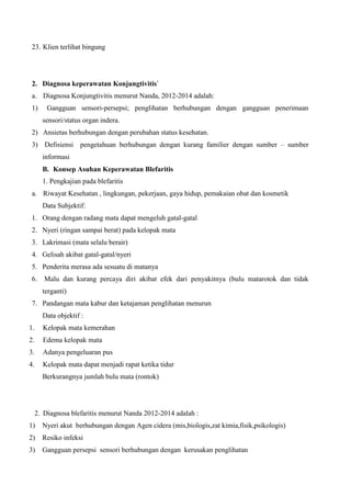 23. Klien terlihat bingung
2. Diagnosa keperawatan Konjungtivitis`
a. Diagnosa Konjungtivitis menurut Nanda, 2012-2014 adalah:
1) Gangguan sensori-persepsi; penglihatan berhubungan dengan gangguan penerimaan
sensori/status organ indera.
2) Ansietas berhubungan dengan perubahan status kesehatan.
3) Defisiensi pengetahuan berhubungan dengan kurang familier dengan sumber – sumber
informasi
B. Konsep Asuhan Keperawatan Blefaritis
1. Pengkajian pada blefaritis
a. Riwayat Kesehatan , lingkungan, pekerjaan, gaya hidup, pemakaian obat dan kosmetik
Data Subjektif:
1. Orang dengan radang mata dapat mengeluh gatal-gatal
2. Nyeri (ringan sampai berat) pada kelopak mata
3. Lakrimasi (mata selalu berair)
4. Gelisah akibat gatal-gatal/nyeri
5. Penderita merasa ada sesuatu di matanya
6. Malu dan kurang percaya diri akibat efek dari penyakitnya (bulu matarotok dan tidak
terganti)
7. Pandangan mata kabur dan ketajaman penglihatan menurun
Data objektif :
1. Kelopak mata kemerahan
2. Edema kelopak mata
3. Adanya pengeluaran pus
4. Kelopak mata dapat menjadi rapat ketika tidur
Berkurangnya jumlah bulu mata (rontok)
2. Diagnosa blefaritis menurut Nanda 2012-2014 adalah :
1) Nyeri akut berhubungan dengan Agen cidera (mis,biologis,zat kimia,fisik,psikologis)
2) Resiko infeksi
3) Gangguan persepsi sensori berhubungan dengan kerusakan penglihatan
 
