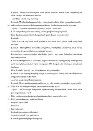 Rasional : Memberikan kesempatan untuk pasien menerima situasi nyata, mengklarifikasi
salah konsepsi dan pemecahan masalah
Identifikasi sumber yang menolong
Rasional : Memberikan keyakinan bahwa pasien tidak sendirian dalam menghadapi masalah.
c. defisiensi pengetahuan berhubungan dengan kurang familier dengan sumber informasi
Tujuan : Klien dapat memahami keadaannya dengan kriteria hasil :
Klien menyatakan pemahaman tentang kondisi, prognosis dan pengobatan.
Klien dapat mengidentifikasi hubungan tanda/gejala dengan proses penyakit.
Rasional :
Tunjukan teknik yang benar untuk pemberian tetes mata, minta pasien untuk mengulangi
tindakan.
Rasional : Meningkatkan keefektifan pengobatan, memberikan kesempatan untuk pasien
menunjukan kompetensi dan menanyakan pertanyaan.
Kaji pentingnya mempertahankan jadwal obat, contoh : tetes mata. Diskusikan obat-obatan
tang harus dihindari
Rasional : Mempertahankan konsistensi program obat adalah hal yang penting. Beberapa obat
dapat menyebabkan dilatasi pupil, peningkatan TIO dan potensial kehilangan penglihatan
tambahan.
Identifikasi efek samping yang merugikan dari penggunaan obat.
Rasional : Efek samping obat yang merugikan mempengaruhi rentang dari ketidaknyamanan
sampai ancaman kesehatan berat.
Anjurkan untuk memeriksa secara rutin.
Rasional : Mengawasi kemajuan/pemeliharaan penyakit untuk memungkinkan intervensi dini
d. Nyeri akut berhubungan dengan inflamasi akibat infeksi bakteri
Tujuan : klien akan dapat melaporkan nyeri berkurang atau terkontrol dalam waktu 1x24
jam dengan Kriteria Hasil :
1. Klien mendemonstrasikan pengetahuan akan penilaian pengontrolan nyeri
2. Klien mengatakan nyeri berkurang/ hilang
3. Ekspresi wajah rileks
Intervensi :
1. Kaji skala nyeri.
Rasional : mengetahui tingkat nyeri.
2. Jelaskan penyebab nyeri pada pasien
Rasional : penambah pengetahuan pasien
 