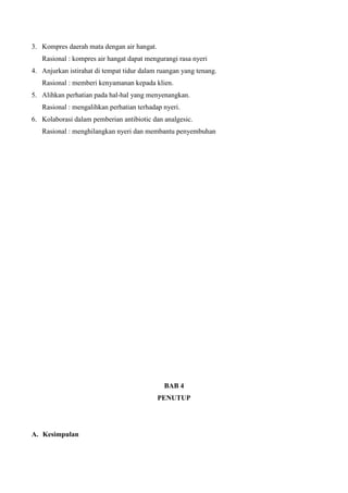 3. Kompres daerah mata dengan air hangat.
Rasional : kompres air hangat dapat mengurangi rasa nyeri
4. Anjurkan istirahat di tempat tidur dalam ruangan yang tenang.
Rasional : memberi kenyamanan kepada klien.
5. Alihkan perhatian pada hal-hal yang menyenangkan.
Rasional : mengalihkan perhatian terhadap nyeri.
6. Kolaborasi dalam pemberian antibiotic dan analgesic.
Rasional : menghilangkan nyeri dan membantu penyembuhan
BAB 4
PENUTUP
A. Kesimpulan
 