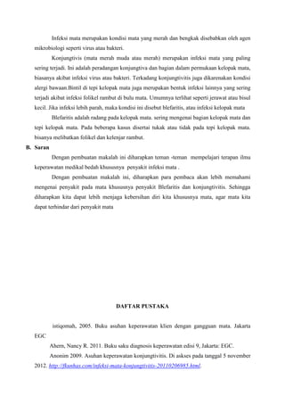 Infeksi mata merupakan kondisi mata yang merah dan bengkak disebabkan oleh agen
mikrobiologi seperti virus atau bakteri.
Konjungtivis (mata merah muda atau merah) merupakan infeksi mata yang paling
sering terjadi. Ini adalah peradangan konjungtiva dan bagian dalam permukaan kelopak mata,
biasanya akibat infeksi virus atau bakteri. Terkadang konjungtivitis juga dikarenakan kondisi
alergi bawaan.Bintil di tepi kelopak mata juga merupakan bentuk infeksi lainnya yang sering
terjadi akibat infeksi folikel rambut di bulu mata. Umumnya terlihat seperti jerawat atau bisul
kecil. Jika infeksi lebih parah, maka kondisi ini disebut blefaritis, atau infeksi kelopak mata
Blefaritis adalah radang pada kelopak mata. sering mengenai bagian kelopak mata dan
tepi kelopak mata. Pada beberapa kasus disertai tukak atau tidak pada tepi kelopak mata.
bisanya melibatkan folikel dan kelenjar rambut.
B. Saran
Dengan pembuatan makalah ini diharapkan teman -teman mempelajari terapan ilmu
keperawatan medikal bedah khususnya penyakit infeksi mata .
Dengan pembuatan makalah ini, diharapkan para pembaca akan lebih memahami
mengenai penyakit pada mata khususnya penyakit Blefaritis dan konjungtivitis. Sehingga
diharapkan kita dapat lebih menjaga kebersihan diri kita khususnya mata, agar mata kita
dapat terhindar dari penyakit mata
DAFTAR PUSTAKA
istiqomah, 2005. Buku asuhan keperawatan klien dengan gangguan mata. Jakarta
EGC
Ahern, Nancy R. 2011. Buku saku diagnosis keperawatan edisi 9, Jakarta: EGC.
Anonim 2009. Asuhan keperawatan konjungtivitis. Di askses pada tanggal 5 november
2012. http://fkunhas.com/infeksi-mata-konjungtivitis-20110206985.html.
 