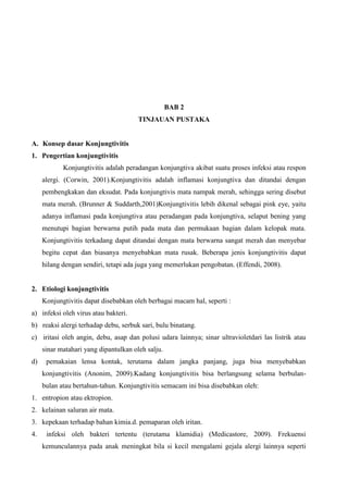 BAB 2
TINJAUAN PUSTAKA
A. Konsep dasar Konjungtivitis
1. Pengertian konjungtivitis
Konjungtivitis adalah peradangan konjungtiva akibat suatu proses infeksi atau respon
alergi. (Corwin, 2001).Konjungtivitis adalah inflamasi konjungtiva dan ditandai dengan
pembengkakan dan eksudat. Pada konjungtivis mata nampak merah, sehingga sering disebut
mata merah. (Brunner & Suddarth,2001)Konjungtivitis lebih dikenal sebagai pink eye, yaitu
adanya inflamasi pada konjungtiva atau peradangan pada konjungtiva, selaput bening yang
menutupi bagian berwarna putih pada mata dan permukaan bagian dalam kelopak mata.
Konjungtivitis terkadang dapat ditandai dengan mata berwarna sangat merah dan menyebar
begitu cepat dan biasanya menyebabkan mata rusak. Beberapa jenis konjungtivitis dapat
hilang dengan sendiri, tetapi ada juga yang memerlukan pengobatan. (Effendi, 2008).
2. Etiologi konjungtivitis
Konjungtivitis dapat disebabkan oleh berbagai macam hal, seperti :
a) infeksi oleh virus atau bakteri.
b) reaksi alergi terhadap debu, serbuk sari, bulu binatang.
c) iritasi oleh angin, debu, asap dan polusi udara lainnya; sinar ultravioletdari las listrik atau
sinar matahari yang dipantulkan oleh salju.
d) pemakaian lensa kontak, terutama dalam jangka panjang, juga bisa menyebabkan
konjungtivitis (Anonim, 2009).Kadang konjungtivitis bisa berlangsung selama berbulan-
bulan atau bertahun-tahun. Konjungtivitis semacam ini bisa disebabkan oleh:
1. entropion atau ektropion.
2. kelainan saluran air mata.
3. kepekaan terhadap bahan kimia.d. pemaparan oleh iritan.
4. infeksi oleh bakteri tertentu (terutama klamidia) (Medicastore, 2009). Frekuensi
kemunculannya pada anak meningkat bila si kecil mengalami gejala alergi lainnya seperti
 