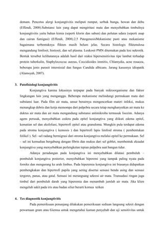 demam. Pencetus alergi konjungtivitis meliputi rumput, serbuk bunga, hewan dan debu
(Effendi, 2008).Substansi lain yang dapat mengiritasi mata dan menyebabkan timbulnya
konjungtivitis yaitu bahan kimia (seperti klorin dan sabun) dan polutan udara (seperti asap
dan cairan fumigasi) (Effendi, 2008).2.5 PatogenesisMekanisme pasti atau mekanisme
bagaimana terbentuknya flikten masih belum jelas. Secara histologis fliktenulosa
mengandung limfosit, histiosit, dan sel plasma. Leukosit PMN ditemukan pada lesi nekrotik.
Bentuk tersebut kelihatannya adalah hasil dari reaksi hipersensitivitas tipe lambat terhadap
protein tuberkulin, Staphylococcuc aureus, Coccidioides immitis, Chlamydia, acne rosacea,
beberapa jenis parasit interstisial dan fungus Candida albicans. Jarang kasusnya idiopatik
(Alamsyah, 2007).
3. Patofisiologi konjungtivitis
Konjungtiva karena lokasinya terpapar pada banyak mikroorganisme dan faktor
lingkungan lain yang menganggu. Beberapa mekanisme melindungi permukaan mata dari
substansi luar. Pada film air mata, unsur berairnya mengencerkan materi infeksi, mukus
menangkap debris dan kerja memompa dari palpebra secara tetap menghanyutkan air mata ke
duktus air mata dan air mata mengandung substansi antimikroba termasuk lisozim. Adanya
agens perusak, menyebabkan cedera pada epitel konjungtiva yang diikuti edema epitel,
kematian sel dan eksfoliasi, hipertrofi epitel atau granuloma. Mungkin pula terdapat edema
pada stroma konjungtiva ( kemosis ) dan hipertrofi lapis limfoid stroma ( pembentukan
folikel ). Sel –sel radang bermigrasi dari stroma konjungtiva melalui epitel ke permukaan. Sel
– sel ini kemudian bergabung dengan fibrin dan mukus dari sel goblet, membentuk eksudat
konjungtiva yang menyebabkan perlengketan tepian palpebra saat bangun tidur.
Adanya peradangan pada konjungtiva ini menyebabkan dilatasi pembuluh –
pembuluh konjungtiva posterior, menyebabkan hiperemi yang tampak paling nyata pada
forniks dan mengurang ke arah limbus. Pada hiperemia konjungtiva ini biasanya didapatkan
pembengkakan dan hipertrofi papila yang sering disertai sensasi benda asing dan sensasi
tergores, panas, atau gatal. Sensasi ini merangsang sekresi air mata. Transudasi ringan juga
timbul dari pembuluh darah yang hiperemia dan menambah jumlah air mata. Jika klien
mengeluh sakit pada iris atau badan silier berarti kornea terken
4. Tes diagnostik konjungtivitis
Pada pemeriksaan penunjang dilakukan pemeriksaan sediaan langsung sekret dengan
pewarnaan gram atau Giemsa untuk mengetahui kuman penyebab dan uji sensitivitas untuk
 