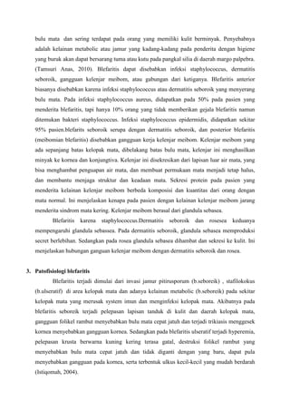 bulu mata dan sering terdapat pada orang yang memiliki kulit berminyak. Penyebabnya
adalah kelainan metabolic atau jamur yang kadang-kadang pada penderita dengan higiene
yang buruk akan dapat bersarang tuma atau kutu pada pangkal silia di daerah margo palpebra.
(Tamsuri Anas, 2010). Blefaritis dapat disebabkan infeksi staphylococcus, dermatitis
seboroik, gangguan kelenjar meibom, atau gabungan dari ketiganya. Blefaritis anterior
biasanya disebabkan karena infeksi staphylococcus atau dermatitis seboroik yang menyerang
bulu mata. Pada infeksi staphylococcus aureus, didapatkan pada 50% pada pasien yang
menderita blefaritis, tapi hanya 10% orang yang tidak memberikan gejala blefaritis namun
ditemukan bakteri staphylococcus. Infeksi staphylococcus epidermidis, didapatkan sekitar
95% pasien.blefarits seboroik serupa dengan dermatitis seboroik, dan posterior blefaritis
(meibomian blefaritis) disebabkan gangguan kerja kelenjar meibom. Kelenjar meibom yang
ada sepanjang batas kelopak mata, dibelakang batas bulu mata, kelenjar ini menghasilkan
minyak ke kornea dan konjungtiva. Kelenjar ini disekresikan dari lapisan luar air mata, yang
bisa menghambat penguapan air mata, dan membuat permukaan mata menjadi tetap halus,
dan membantu menjaga struktur dan keadaan mata. Sekresi protein pada pasien yang
menderita kelainan kelenjar meibom berbeda komposisi dan kuantitas dari orang dengan
mata normal. Ini menjelaskan kenapa pada pasien dengan kelainan kelenjar meibom jarang
menderita sindrom mata kering. Kelenjar meibom berasal dari glandula sebasea.
Blefaritis karena staphylococcus.Dermatitis seboroik dan rosesea keduanya
mempengaruhi glandula sebassea. Pada dermatitis seboroik, glandula sebasea memproduksi
secret berlebihan. Sedangkan pada rosea glandula sebasea dihambat dan sekresi ke kulit. Ini
menjelaskan hubungan ganguan kelenjar meibom dengan dermatitis seboroik dan rosea.
3. Patofisiologi blefaritis
Blefaritis terjadi dimulai dari invasi jamur pitirusporum (b.seboreik) , stafilokokus
(b.ulseratif) di area kelopak mata dan adanya kelainan metabolic (b.seboreik) pada sekitar
kelopak mata yang merusak system imun dan menginfeksi kelopak mata. Akibatnya pada
blefaritis seboreik terjadi pelepasan lapisan tanduk di kulit dan daerah kelopak mata,
gangguan folikel rambut menyebabkan bulu mata cepat jatuh dan terjadi trikiasis menggesek
kornea menyebabkan gangguan kornea. Sedangkan pada blefaritis ulseratif terjadi hyperemia,
pelepasan krusta berwarna kuning kering terasa gatal, destruksi folikel rambut yang
menyebabkan bulu mata cepat jatuh dan tidak diganti dengan yang baru, dapat pula
menyebabkan gangguan pada kornea, serta terbentuk ulkus kecil-kecil yang mudah berdarah
(Istiqomah, 2004).
 