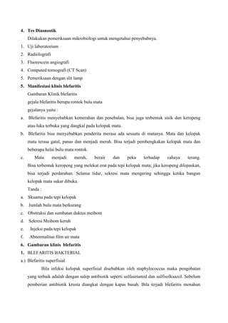 4. Tes Diasnostik
Dilakukan pemeriksaan mikrobiologi untuk mengetahui penyebabnya.
1. Uji laboratorium
2. Radiolografi
3. Fluorescein angiografi
4. Computed tornografi (CT Scan)
5. Pemeriksaan dengan slit lamp
5. Manifestasi klinis blefaritis
Gambaran Klinik blefaritis
gejala blefaritis berupa rontok bulu mata
gejalanya yaitu :
a. Blefaritis menyebabkan kemerahan dan penebalan, bisa juga terbentuk sisik dan keropeng
atau luka terbuka yang dangkal pada kelopak mata.
b. Blefaritis bisa menyebabkan penderita merasa ada sesuatu di matanya. Mata dan kelopak
mata terasa gatal, panas dan menjadi merah. Bisa terjadi pembengkakan kelopak mata dan
beberapa helai bulu mata rontok.
c. Mata menjadi merah, berair dan peka terhadap cahaya terang.
Bisa terbentuk keropeng yang melekat erat pada tepi kelopak mata; jika keropeng dilepaskan,
bisa terjadi perdarahan. Selama tidur, sekresi mata mengering sehingga ketika bangun
kelopak mata sukar dibuka.
Tanda :
a. Skuama pada tepi kelopak
b. Jumlah bulu mata berkurang
c. Obstruksi dan sumbatan duktus meibom
d. Sekresi Meibom keruh
e. Injeksi pada tepi kelopak
f. Abnormalitas film air mata
6. Gambaran klinis blefaritis
1. BLEFARITIS BAKTERIAL
a.) Blefaritis superfisial
Bila infeksi kelopak superfisial disebabkan oleh staphylococcus maka pengobatan
yang terbaik adalah dengan salep antibiotik seperti sulfasetamid dan sulfisolksazol. Sebelum
pemberian antibiotik krusta diangkat dengan kapas basah. Bila terjadi blefaritis menahun
 