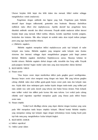 Ulserasi berjalan lebih lanjut dan lebih dalam dan merusak folikel rambut sehingga
mengakibatkan rontok (madarosis).
Pengobatan dengan antibiotik dan higiene yang baik. Pengobatan pada blefaritis
ulseratif dapat dengan sulfasetamid, gentamisin atau basitrasin. Biasanya disebabkan
stafilokok maka diberi obat staphylococcus. Apabila ulseratif luas pengobatan harus
ditambah antibiotik sistemik dan diberi roboransia. Penyulit adalah madarosis akibat ulserasi
berjalan lanjut yang merusak folikel rambut, trikiasis, keratitis superfisial, keratitis pungtata,
hordeolum dan kalazion. Bila ulkus kelopak ini sembuh maka akan terjadi tarikan jaringan
parut yang juga dapat berakibat trikiasis.
e. ) Blefaritis angularis.
Blefaritis angularis merupakan infeksi staphylococcus pada tepi kelopak di sudut
kelopak atau kantus. Blefaritis angularis yang mengenai sudut kelopak mata (kantus
eksternus dan internus) sehingga dapat mengakibatkan gangguan pada fungsi puntum
lakrimal. Blefariris angularis disebabkan Staphylococcus aureus. Biasanya kelainan ini
bersifat rekuren. Blefaritis angularis diobati dengan sulfa, tetrasiklin dan Seng sulfat. Penyulit
pada pungtum lakrimal bagian medial sudut mata yang akan menyumbat duktus lakrimal.
2. BLEFARITIS VIRUS
a) Herpes zoster
Virus herpes zoster dapat memberikan infeksi pada ganglion gaseri saraftrigeminus.
Biasanya herpes zoster akan mengenai orang dengan usia lanjut. Bila yang terkena ganglion
cabang oftalmik maka akan terlihat gejala-gejala herpes zoster pada mata dan kelopak mata
atas. Gejala tidak akan melampaui garis median kepala dengan tanda-tanda yang terlihat pad
mata adalah rasa sakit pada daerah yang terkena dan badan berasa demam. Pada kelopak
mata terlihat vesikel dan infiltrat pada kornea bila mata terkena. Lesi vesikel pada cabang
oftalmik saraf trigeminus superfisial merupakan gejala yang khusus pada infeksi herpes
zoster mata.
b) Herpes simplek
Vesikel kecil dikelilingi eritema yang dapat didertai dengan keadaan yang sama
pada bibir merupakan tanda herpes simpleks kelopak. Dikenal bentuk blefaritis simpleks
yang merupakan radang tepi kelopak ringan dengan terbentuknya krusta kuning basah pada
tepi bulu mata,yang mengakibatkan kedua kelopak lengket.
3. BLEFARTIS JAMUR
a.) Infeksi superficial
b.) Infeksi jamur dalam
 