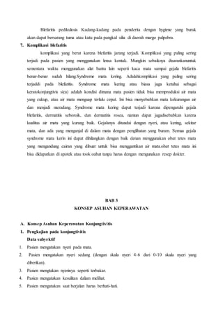 Blefaritis pedikulosis Kadang-kadang pada penderita dengan hygiene yang buruk
akan dapat bersarang tuma atau kutu pada pangkal silia di daerah margo palpebra.
7. Komplikasi blefaritis
komplikasi yang berat karena blefaritis jarang terjadi. Komplikasi yang paling sering
terjadi pada pasien yang menggunakan lensa kontak. Mungkin sebaiknya disarankanuntuk
sementara waktu menggunakan alat bantu lain seperti kaca mata sampai gejala blefaritis
benar-benar sudah hilang.Syndrome mata kering. Adalahkomplikasi yang paling sering
terjaddi pada blefaritis. Syndrome mata kering atau biasa juga ketahui sebagai
keratokonjungtivis sica) adalah kondisi dimana mata pasien tidak bisa memproduksi air mata
yang cukup, atau air mata menguap terlalu cepat. Ini bisa menyebabkan mata kekurangan air
dan menjadi meradang. Syndrome mata kering dapat terjadi karena dipengaruhi gejala
blefaritis, dermatitis seboroik, dan dermatitis rosea, namun dapat jugadisebabkan karena
kualitas air mata yang kurang baik. Gejalanya ditandai dengan nyeri, atau kering, sekitar
mata, dan ada yang menganjal di dalam mata dengan penglihatan yang buram. Semua gejala
syndrome mata kerin ini dapat dihilangkan dengan baik denan menggunakan obat tetes mata
yang mengandung cairan yang dibuat untuk bisa menggantikan air mata.obat tetes mata ini
bisa didapatkan di apotek atau took oabat tanpa harus dengan mengunakan resep dokter.
BAB 3
KONSEP ASUHAN KEPERAWATAN
A. Konsep Asuhan Keperawatan Konjungtivitis
1. Pengkajian pada konjungtivitis
Data subyektif
1. Pasien mengatakan nyeri pada mata.
2. Pasien mengatakan nyeri sedang (dengan skala nyeri 4-6 dari 0-10 skala nyeri yang
diberikan).
3. Pasien mengtakan nyerinya seperti terbakar.
4. Pasien mengatakan kesulitan dalam melihat.
5. Pasien mengatakan saat berjalan harus berhati-hati.
 