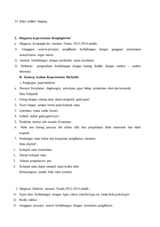 23. Klien terlihat bingung
2. Diagnosa keperawatan Konjungtivitis`
a. Diagnosa Konjungtivitis menurut Nanda, 2012-2014 adalah:
1) Gangguan sensori-persepsi; penglihatan berhubungan dengan gangguan penerimaan
sensori/status organ indera.
2) Ansietas berhubungan dengan perubahan status kesehatan.
3) Defisiensi pengetahuan berhubungan dengan kurang familier dengan sumber – sumber
informasi
B. Konsep Asuhan Keperawatan Blefaritis
1. Pengkajian pada blefaritis
a. Riwayat Kesehatan , lingkungan, pekerjaan, gaya hidup, pemakaian obat dan kosmetik
Data Subjektif:
1. Orang dengan radang mata dapat mengeluh gatal-gatal
2. Nyeri (ringan sampai berat) pada kelopak mata
3. Lakrimasi (mata selalu berair)
4. Gelisah akibat gatal-gatal/nyeri
5. Penderita merasa ada sesuatu di matanya
6. Malu dan kurang percaya diri akibat efek dari penyakitnya (bulu matarotok dan tidak
terganti)
7. Pandangan mata kabur dan ketajaman penglihatan menurun
Data objektif :
1. Kelopak mata kemerahan
2. Edema kelopak mata
3. Adanya pengeluaran pus
4. Kelopak mata dapat menjadi rapat ketika tidur
Berkurangnya jumlah bulu mata (rontok)
2. Diagnosa blefaritis menurut Nanda 2012-2014 adalah :
1) Nyeri akut berhubungan dengan Agen cidera (mis,biologis,zat kimia,fisik,psikologis)
2) Resiko infeksi
3) Gangguan persepsi sensori berhubungan dengan kerusakan penglihatan
 