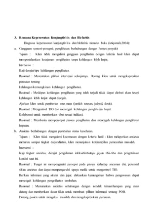 3. Rencana Keperawatan Konjungtivitis dan Blefaritis
Diagnosa keperawatan kunjungtivitis dan blefaritis menurut buku (istiqomah,2004):
a. Gangguan sensori-persepsi; penglihatan berhubungan dengan Proses penyakit
Tujuan : Klien tidak mengalami gangguan penglihatan dengan kriteria hasil klien dapat
mempertahankan ketajaman penglihatan tanpa kehilangan lebih lanjut.
Intervensi :
Kaji derajat/tipe kehilangan penglihatan
Rasional : Menentukan pilihan intervensi selanjutnya. Dorong klien untuk mengekspresikan
perasaan tentang
kehilangan/kemungkinan kehilangan penglihatan.
Rasional : Meskipun kehilangan penglihatan yang telah terjadi tidak dapat diobati akan tetapi
kehilangan lebih lanjut dapat dicegah.
Ajarkan klien untuk pemberian tetes mata (jumlah tetesan, jadwal, dosis).
Rasional : Mengontrol TIO dan mencegah kehilangan penglihatan lanjut.
Kolaborasi untuk memberikan obat sesuai indikasi.
Rasional : Membantu mempercepat proses penglihatan dan mencegah kehilangan penglihatan
lanjutan.
b. Ansietas berhubungan dengan perubahan status kesehatan.
Tujuan : Klien tidak mengalami kecemasan dengan kriteria hasil : klien melaporkan ansietas
menurun sampai tingkat dapat diatasi, klien menunjukan keterampilan pemecahan masalah.
Intervensi :
Kaji tingkat ancietas, derajat pengalaman infeksi/timbulnya gejala tiba-tiba dan pengetahuan
kondisi saat ini.
Rasional : Fungsi ini mempengaruhi persepsi pada pasien terhadap ancaman diri, potensial
siklus ancietas dan dapat mempengaruhi upaya medik untuk mengontrol TIO.
Berikan informasi yang akurat dan jujur, diskusikan kemungkinan bahwa pengawasan dapat
mencegah kehilangan pengelihatan tambahan.
Rasional : Menurunkan ancietas sehubungan dengan ketidak tahuan/harapan yang akan
datang dan memberikan dasar fakta untuk membuat pilihan informasi tentang POB.
Dorong pasien untuk mengakui masalah dan mengekspresikan perasaan.
 