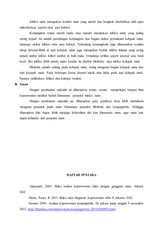 Infeksi mata merupakan kondisi mata yang merah dan bengkak disebabkan oleh agen
mikrobiologi seperti virus atau bakteri.
Konjungtivis (mata merah muda atau merah) merupakan infeksi mata yang paling
sering terjadi. Ini adalah peradangan konjungtiva dan bagian dalam permukaan kelopak mata,
biasanya akibat infeksi virus atau bakteri. Terkadang konjungtivitis juga dikarenakan kondisi
alergi bawaan.Bintil di tepi kelopak mata juga merupakan bentuk infeksi lainnya yang sering
terjadi akibat infeksi folikel rambut di bulu mata. Umumnya terlihat seperti jerawat atau bisul
kecil. Jika infeksi lebih parah, maka kondisi ini disebut blefaritis, atau infeksi kelopak mata
Blefaritis adalah radang pada kelopak mata. sering mengenai bagian kelopak mata dan
tepi kelopak mata. Pada beberapa kasus disertai tukak atau tidak pada tepi kelopak mata.
bisanya melibatkan folikel dan kelenjar rambut.
B. Saran
Dengan pembuatan makalah ini diharapkan teman -teman mempelajari terapan ilmu
keperawatan medikal bedah khususnya penyakit infeksi mata .
Dengan pembuatan makalah ini, diharapkan para pembaca akan lebih memahami
mengenai penyakit pada mata khususnya penyakit Blefaritis dan konjungtivitis. Sehingga
diharapkan kita dapat lebih menjaga kebersihan diri kita khususnya mata, agar mata kita
dapat terhindar dari penyakit mata
DAFTAR PUSTAKA
istiqomah, 2005. Buku asuhan keperawatan klien dengan gangguan mata. Jakarta
EGC
Ahern, Nancy R. 2011. Buku saku diagnosis keperawatan edisi 9, Jakarta: EGC.
Anonim 2009. Asuhan keperawatan konjungtivitis. Di askses pada tanggal 5 november
2012. http://fkunhas.com/infeksi-mata-konjungtivitis-20110206985.html.
 