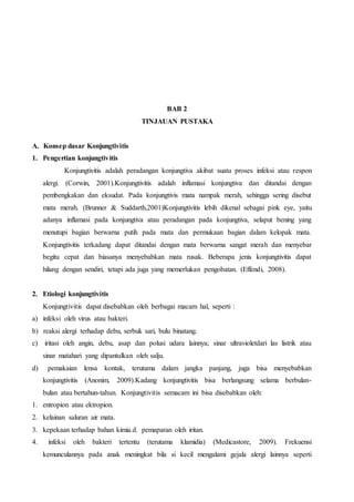 BAB 2
TINJAUAN PUSTAKA
A. Konsep dasar Konjungtivitis
1. Pengertian konjungtivitis
Konjungtivitis adalah peradangan konjungtiva akibat suatu proses infeksi atau respon
alergi. (Corwin, 2001).Konjungtivitis adalah inflamasi konjungtiva dan ditandai dengan
pembengkakan dan eksudat. Pada konjungtivis mata nampak merah, sehingga sering disebut
mata merah. (Brunner & Suddarth,2001)Konjungtivitis lebih dikenal sebagai pink eye, yaitu
adanya inflamasi pada konjungtiva atau peradangan pada konjungtiva, selaput bening yang
menutupi bagian berwarna putih pada mata dan permukaan bagian dalam kelopak mata.
Konjungtivitis terkadang dapat ditandai dengan mata berwarna sangat merah dan menyebar
begitu cepat dan biasanya menyebabkan mata rusak. Beberapa jenis konjungtivitis dapat
hilang dengan sendiri, tetapi ada juga yang memerlukan pengobatan. (Effendi, 2008).
2. Etiologi konjungtivitis
Konjungtivitis dapat disebabkan oleh berbagai macam hal, seperti :
a) infeksi oleh virus atau bakteri.
b) reaksi alergi terhadap debu, serbuk sari, bulu binatang.
c) iritasi oleh angin, debu, asap dan polusi udara lainnya; sinar ultravioletdari las listrik atau
sinar matahari yang dipantulkan oleh salju.
d) pemakaian lensa kontak, terutama dalam jangka panjang, juga bisa menyebabkan
konjungtivitis (Anonim, 2009).Kadang konjungtivitis bisa berlangsung selama berbulan-
bulan atau bertahun-tahun. Konjungtivitis semacam ini bisa disebabkan oleh:
1. entropion atau ektropion.
2. kelainan saluran air mata.
3. kepekaan terhadap bahan kimia.d. pemaparan oleh iritan.
4. infeksi oleh bakteri tertentu (terutama klamidia) (Medicastore, 2009). Frekuensi
kemunculannya pada anak meningkat bila si kecil mengalami gejala alergi lainnya seperti
 