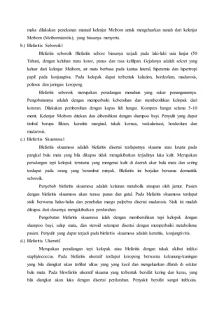 maka dilakukan penekanan manual kelenjar Meibom untuk mengeluarkan nanah dari kelenjar
Meibom (Meibormianitis), yang biasanya menyerta.
b.) Blefaritis Seboroik1
Blefaritis seboroik Blefaritis sebore biasanya terjadi pada laki-laki usia lanjut (50
Tahun), dengan keluhan mata kotor, panas dan rasa kelilipan. Gejalanya adalah sekret yang
keluar dari kelenjar Meiborn, air mata berbusa pada kantus lateral, hiperemia dan hipertropi
papil pada konjungtiva. Pada kelopak dapat terbentuk kalazion, hordeolum, madarosis,
poliosis dan jaringan keropeng.
Blefaritis seboroik merupakan peradangan menahun yang sukar penanganannya.
Pengobatannya adalah dengan memperbaiki kebersihan dan membersihkan kelopak dari
kotoran. Dilakukan pembersihan dengan kapas lidi hangat. Kompres hangat selama 5-10
menit. Kelenjar Meibom ditekan dan dibersihkan dengan shampoo bayi. Penyulit yang dapat
timbul berupa flikten, keratitis marginal, tukak kornea, vaskularisasi, hordeolum dan
madarosis.
c.) Blefaritis Skuamosa1
Blefaritis skuamosa adalah blefaritis disertai terdapatnya skuama atau krusta pada
pangkal bulu mata yang bila dikupas tidak mengakibatkan terjadinya luka kulit. Merupakan
peradangan tepi kelopak terutama yang mengenai kulit di daerah akar bulu mata dan sering
terdapat pada orang yang berambut minyak. Blefaritis ini berjalan bersama dermatitik
seboroik.
Penyebab blefaritis skuamosa adalah kelainan metabolik ataupun oleh jamur. Pasien
dengan blefaritis skuamosa akan terasa panas dan gatal. Pada blefaritis skuamosa terdapat
sisik berwarna halus-halus dan penebalan margo palpebra disertai madarosis. Sisik ini mudah
dikupas dari dasarnya mengakibatkan perdarahan.
Pengobatan blefaritis skuamosa ialah dengan membersihkan tepi kelopak dengan
shampoo bayi, salep mata, dan steroid setempat disertai dengan memperbaiki metabolisme
pasien. Penyulit yang dapat terjadi pada blefaritis skuamosa adalah keratitis, konjungtivitis.
d.) Blefaritis Ulseratif.
Merupakan peradangan tepi kelopak atau blefaritis dengan tukak akibat infeksi
staphylococcus. Pada blefaritis ulseratif terdapat keropeng berwarna kekunung-kuningan
yang bila diangkat akan terlihat ulkus yang yang kecil dan mengeluarkan dfarah di sekitar
bulu mata. Pada blewfaritis ulseratif skuama yang terbentuk bersifat kering dan keras, yang
bila diangkat akan luka dengan disertai perdarahan. Penyakit bersifat sangat infeksius.
 