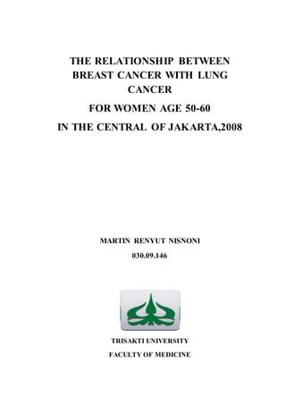 THE RELATIONSHIP BETWEEN
BREAST CANCER WITH LUNG
CANCER
FOR WOMEN AGE 50-60
IN THE CENTRAL OF JAKARTA,2008
MARTIN RENYUT NISNONI
030.09.146
TRISAKTI UNIVERSITY
FACULTY OF MEDICINE
 