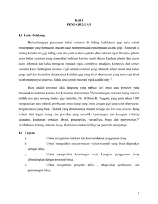 BAB I
                                          PENDAHULUAN


1.1 Latar Belakang

          Berkembangnya penemuan bahan restorasi di bidang kedokteran gigi serta teknik
penumpatan yang bermacam-macam akan mempermudah penumpatan kavitas gigi. Restorasi di
bidang kedokteran gigi terbagi atas dua yaitu restorasi plastis dan restorasi rigid. Restorasi plastis
yaitu bahan restorasi yang dimasukan kedalam kavitas masih dalam keadaan plastis dan masih
dapat dibentuk dan kelak mengeras menjadi rigid, contohnya amalgam, komposit, dan semen
ionomer kaca. Sedangkan restorasi rigid adalah restorasi yang dibentuk diluar mulut dari bahan
yang rigid dan kemudian disemenkan kedalam gigi yang telah dipreparasi yang tentu saja tidak
boleh mempunyai undercut. Salah satu contoh restorasi rigid adalah inlay. 1

          Inlay adalah restorasi tidak langsung yang terbuat dari emas atau porselen yang
dimasukkan kedalam kavitas dan kemudian disemenkan.2 Perkembangan restorasi tuang modern
adalah atas jasa seorang dokter gigi Amerika, Dr. William H. Taggart, yang pada tahun 1907
menguraikan satu tekhnik pembuatan emas tuang yang lepas dengan gigi yang telah dipreparasi
dengan presisi yang baik. Tekhnik yang diuraikannya dikenal sebagai the lost wax process. Inlay
terbuat dari logam tuang dan porselen yang memiliki keuntungan dan kerugian terhadap
kekuatan, ketahanan terhadap abrasi, penampilan, versatilitas, biaya dan penyemenan. 1,3
Pembahasan tentang restorasi inlay, akan kami uraikan lebih jelas pada bab selanjutnya

1.2 Tujuan
     a.                    Untuk mengetahui indikasi dan kontraindikasi penggunaan inlay
     b.                    Untuk mengetahui macam-macam bahan/material yang biasa digunakan
          sebagai inlay.
     c.                    Untuk mengetahui keuntungan serta kerugian penggunaan inlay
          dibandingkan dengan restorasi biasa.
     d.                    Untuk mengetahui prosedur klinis , tahap-tahap pembuatan, dan
          pemasangan inlay.




                                                                                                    1
 