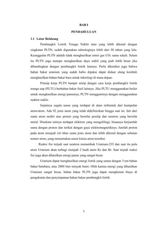 1
BAB I
PENDAHULUAN
1.1 Latar Belakang
Pembangkit Listrik Tenaga Nuklir atau yang lebih dikenal dengan
singkatan PLTN, sudah digunakan teknologinya lebih dari 50 tahun yang lalu.
Keunggulan PLTN adalah tidak menghasilkan emisi gas CO2 sama sekali. Selain
itu PLTN juga mampu menghasilkan daya stabil yang jauh lebih besar jika
dibandingkan dengan pembangkit listrik lainnya. Perlu diketahui juga bahwa
bahan bakar uranium yang sudah habis dipakai dapat didaur ulang kembali
menghasilkan bahan bakar baru untuk teknologi di masa depan.
Prinsip kerja PLTN hampir mirip dengan cara kerja pembangkit listrik
tenaga uap (PLTU) berbahan bakar fosil lainnya. Jika PLTU menggunakan boiler
untuk menghasilkan energi panasnya, PLTN menggantinya dengan menggunakan
reaktor nuklir.
Sejatinya segala unsur yang terdapat di alam terbentuk dari kumpulan
atom-atom. Ada 92 jenis atom yang telah didefinisikan hingga saat ini. Inti dari
suatu atom terdiri atas proton yang bernilai positip dan neutron yang bersifat
netral. Disekitar intinya terdapat elektron yang mengelilingi, biasanya berjumlah
sama dengan proton dan terikat dengan gaya elektromagnetiknya. Jumlah proton
pada atom menjadi ciri khas suatu jenis atom dan lebih dikenal dengan sebutan
nomer atom, yang menentukan unsur kimia atom tersebut.
Reaksi fisi terjadi saat neutron menumbuk Uranium-235 dan saat itu pula
atom Uranium akan terbagi menjadi 2 buah atom Kr dan Br. Saat terjadi reaksi
fisi juga akan dihasilkan energi panas yang sangat besar.
Uranium dapat menghasilkan energi listrik yang setara dengan 3 ton bahan
bakar batubara, atau 2000 liter minyak bumi. Oleh karena energi yang dihasilkan
Uranium sangat besar, bahan bakar PLTN juga dapat menghemat biaya di
pengakutan dan penyimpanan bahan bakar pembangkit listrik
 