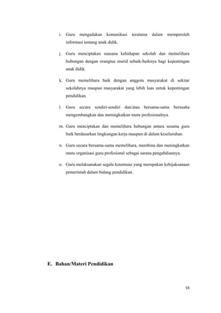 i. Guru

mengadakan

komunikasi

terutama

dalam

memperoleh

informasi tentang anak didik.
j. Guru menciptakan suasana kehidupan sekolah dan memelihara
hubungan dengan orangtua murid sebaik-baiknya bagi kepentingan
anak didik.
k. Guru memelihara baik dengan anggota masyarakat di sekitar
sekolahnya maupun masyarakat yang lebih luas untuk kepentingan
pendidikan.
l. Guru secara sendiri-sendiri dan/atau bersama-sama berusaha
mengembangkan dan meningkatkan mutu profesionalnya.
m. Guru menciptakan dan memelihara hubungan antara sesama guru
baik berdasarkan lingkungan kerja maupun di dalam keseluruhan.
n. Guru secara bersama-sama memelihara, membina dan meningkatkan
mutu organisasi guru profesional sebagai sarana pengabdiannya.
o. Guru melaksanakan segala ketentuan yang merupakan kebijaksanaan
pemerintah dalam bidang pendidikan.

E. Bahan/Materi Pendidikan

16

 