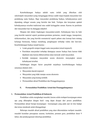 Keterbelakangan budaya adalah suatu istilah yang diberikan oleh
sekelompok masyarakat (yang menganggap dirinya sudah maju) kepada masyarakat lain
pendukung suatu budaya. Bagi rnasyarakat pendukung budaya, kebudayaannya pasti
dipandang sebagai sesuatu yang bernilai dan baik. Terlepas dan kenyataan apakah
kebudayaannya tersebut tradisional atau sudah ketinggalan zaman. Karena itu penilaian
dari masyarakat luar itu dianggap subjektif.
Maupun dari dalam lingkungan rnasyarakat-sendiri. Kebudayaan baru itu baik
yang bersifat material seperti peralatan-peralatan pertanian, rumah tangga, transportasi,
telekomunikasi, dan yang bersifat nonmaterial seperti paham atau konsep baru tentang
keluarga berencana, budaya menabung, penghargaan terhadap waktu dan lain-iain.
Keterbelakangan budaya terjadi karena :
• Letak geografis tempat tinggal suatu masyarakat (misal terpencil).
• Penolakan masyarakat terhadap datangnya unsure budaya baru karena tidak
dipahami atau karena dikhawatirkan akan merusak sendi masyarakat.
• Ketidak mampuan masyarakat secara ekonomis menyangkut unsure
kebudayaan tersebut.
Sehubungan dengan factor penyebab terjadinya keterbelakangan budaya
umumnya dialami oleh :
• Masyarakat daerah terpencil.
• Masyarakat yang tidak mampu secara ekonomis
• Masyarakat yang kurang terdidik
• Permasalahan aktual Pendidikan dan Penaggulangannya.
E. Permasalahan Pendidikan Actual dan Penanggulangannya
1. Permasalahan Actual Pendidikan di Indonesia
Pendidikan selalu menghadapi masalah, karena selalu terdapat kesenjangan antara
apa yang diharapkan dengan hasil vang dapat dicapai dari proses pendidikan.
Permasalahan aktual berupa kesenjangan - kesenjangan yang pada saat ini kita hadapi
dan terasa mendesak untuk ditanggulangi.
Beberapa masalah aktual pendidikan yang akan dikemukakan meliputi masalah-
rnasalah keutuhan pencapaian sasaran, kurikulum, peranan guru, pendidikan dasar 9
tahun, dan pendayagunaan teknologi pendidikan.
 