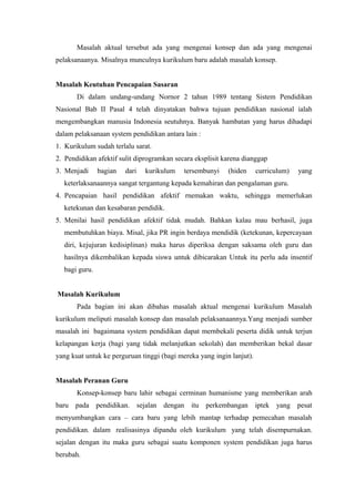Masalah aktual tersebut ada yang mengenai konsep dan ada yang mengenai
pelaksanaanya. Misalnya munculnya kurikulum baru adalah masalah konsep.
Masalah Keutuhan Pencapaian Sasaran
Di dalam undang-undang Nornor 2 tahun 1989 tentang Sistem Pendidikan
Nasional Bab II Pasal 4 telah dinyatakan bahwa tujuan pendidikan nasional ialah
mengembangkan manusia Indonesia seutuhnya. Banyak hambatan yang harus dihadapi
dalam pelaksanaan system pendidikan antara lain :
1. Kurikulum sudah terlalu sarat.
2. Pendidikan afektif sulit diprogramkan secara eksplisit karena dianggap
3. Menjadi bagian dari kurikulum tersembunyi (hiden curriculum) yang
keterlaksanaannya sangat tergantung kepada kemahiran dan pengalaman guru.
4. Pencapaian hasil pendidikan afektif rnemakan waktu, sehingga memerlukan
ketekunan dan kesabaran pendidik.
5. Menilai hasil pendidikan afektif tidak mudah. Bahkan kalau mau berhasil, juga
membutuhkan biaya. Misal, jika PR ingin berdaya mendidik (ketekunan, kepercayaan
diri, kejujuran kedisiplinan) maka harus diperiksa dengan saksama oleh guru dan
hasilnya dikembalikan kepada siswa untuk dibicarakan Untuk itu perlu ada insentif
bagi guru.
Masalah Kurikulum
Pada bagian ini akan dibahas masalah aktual mengenai kurikulum Masalah
kurikulum meliputi masalah konsep dan masalah pelaksanaannya.Yang menjadi sumber
masalah ini bagaimana system pendidikan dapat mernbekali peserta didik untuk terjun
kelapangan kerja (bagi yang tidak melanjutkan sekolah) dan memberikan bekal dasar
yang kuat untuk ke perguruan tinggi (bagi mereka yang ingin lanjut).
Masalah Peranan Guru
Konsep-konsep baru lahir sebagai cerminan humanisme yang memberikan arah
baru pada pendidikan. sejalan dengan itu perkembangan iptek yang pesat
menyumbangkan cara – cara baru yang lebih mantap terhadap pemecahan masalah
pendidikan. dalam realisasinya dipandu oleh kurikulum yang telah disempurnakan.
sejalan dengan itu maka guru sebagai suatu komponen system pendidikan juga harus
berubah.
 