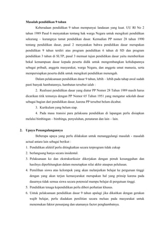 Masalah pendidikan 9 tahun
Keberadaan pendidikan 9 tahun mempunyai landasan yang kuat. UU RI No 2
tahun 1989 Pasal 6 menyatakan tentang hak warga Negara untuk mengikuti pendidikan
sekurang – kurangnya tamat pendidikan dasar. Kemudian PP nomor 28 tahun 1990
tentang pendidikan dasar, pasal 2 menyatakan bahwa pendidikan dasar merupakan
pendidikan 9 tahun terdiri atas program pendidikan 6 tahun di SD dan program
pendidikan 3 tahun di SLTP, pasal 3 memuat tujun pendidikan dasar yaitu memberikan
bekal kemampuan dasar kepada peserta didik untuk mengembangkan kehidupannya
sebagai pribadi, anggota masyarakat, warga Negara, dan anggota umat manusia, serta
mempersiapkan peserta didik untuk mengikuti pendidikan menengah.
Dalam pelaksanaan pendidikan dasar 9 tahun, lebih – lebih pada tahap awal sudah
pasti banyak hambatannya, hambatan tersebut ialah :
2. Realisasi pendidikan dasar yang diatur PP Nomor 28 Tahun 1989 masih harus
dicarikan titik temunya dengan PP Nomor 65 Tahun 1951 yang mengatur sekolah dasar
sebagai bagian dari pendidikan dasar, karena PP tersebut belum dicabut.
3. Kurikulum yang belum siap.
4. Pada masa transisi para pelaksana pendidikan di lapangan perlu disiapkan
melalui bimbingan – bimbinga, penyuluhan, penataran dan lain – lain.
2. Upaya Penangulangannya
Beberapa upaya yang perlu dilakukan untuk menanggulangi masalah - masalah
actual antara lain sebagai berikut :
1. Pendidikan afektif perlu ditingkatkan secara terprogram tidak cukup
2. berlangsung hanya secara insidental.
3. Pelaksanaan ko dan ekstrakurikuier dikerjakan dengan penuh kesungguhan dan
hasilnya diperhitungkan dalam menetapkan nilai akhir ataupun pelulusan.
4. Pemilihan siswa atas kelompok yang akan melanjutkan belajar ke perguruan tinggi
dengan yang akan terjun kemasyarakat merupakan hal yang prinsip karena pada
dasarnya tidak semua siswa secara potensial mampu belajar di pergutuan tinggi.
5. Pendidikan tenaga kependidikan perlu diberi perhatian khusus.
6. Untuk pelaksanaan pendidikan dasar 9 tahun apalagi jika dikaitkan dengan gerakan
wajib belajar, perlu diadakan penilitian secara meluas pada masyarakat untuk
menemukan faktor penunjang dan utamanya factor penghambatnya.
 