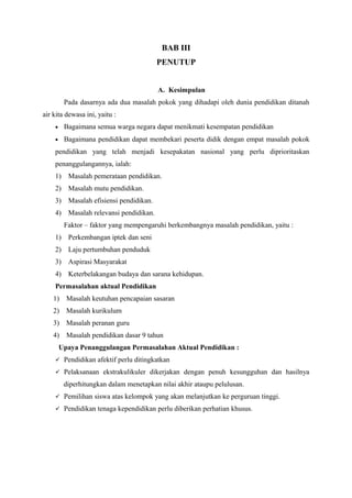 BAB III
PENUTUP
A. Kesimpulan
Pada dasarnya ada dua masalah pokok yang dihadapi oleh dunia pendidikan ditanah
air kita dewasa ini, yaitu :
• Bagaimana semua warga negara dapat menikmati kesempatan pendidikan
• Bagaimana pendidikan dapat membekari peserta didik dengan empat masalah pokok
pendidikan yang telah menjadi kesepakatan nasional yang perlu diprioritaskan
penanggulangannya, ialah:
1) Masalah pemerataan pendidikan.
2) Masalah mutu pendidikan.
3) Masalah efisiensi pendidikan.
4) Masalah relevansi pendidikan.
Faktor – faktor yang mempengaruhi berkembangnya masalah pendidikan, yaitu :
1) Perkembangan iptek dan seni
2) Laju pertumbuhan penduduk
3) Aspirasi Masyarakat
4) Keterbelakangan budaya dan sarana kehidupan.
Permasalahan aktual Pendidikan
1) Masalah keutuhan pencapaian sasaran
2) Masalah kurikulum
3) Masalah peranan guru
4) Masalah pendidikan dasar 9 tahun
Upaya Penanggulangan Permasalahan Aktual Pendidikan :
 Pendidikan afektif perlu ditingkatkan
 Pelaksanaan ekstrakulikuler dikerjakan dengan penuh kesungguhan dan hasilnya
diperhitungkan dalam menetapkan nilai akhir ataupu pelulusan.
 Pemilihan siswa atas kelompok yang akan melanjutkan ke perguruan tinggi.
 Pendidikan tenaga kependidikan perlu diberikan perhatian khusus.
 