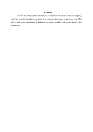 B. Saran
Dewasa ini permasalahan pendidikan di Indonesia ini terlihat semakin kompleks,
untuk itu sangat diharapkan pemerintah terus meningkatkan upaya pengentasan yang lebih
efektif agar mutu pendidikan di Indonesia ini dapat semakin baik sesuai dengan yang
diharapkan.
 