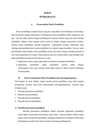BAB II
PEMBAHASAN
A. Permasalahan Pokok Pendidikan
Sistem pendidikan rnenjadi bagian yang tak terpisahkan dari kehidupan sosial budaya
dan masyarakat sebagai suprasistem. Pembangunan sistem pendidikan tidak mempunyai arti
apa - apa jika tidak sinkron dengan pembangunan nasional. Kaitan yang erat antara bidang
pendidikan sebagai sistem dengan sistem sosial di budaya sebagai suprasistem tersebut
dimana sistem pendidikan menjadi bagiannya, menciptakan kondisi sedemikian rupa
sehingga permasalahan intern sistem pendidikan itu menjadi sangat kompleks. Artinya, suatu
perrnasalahan lntern dalam sistem pendidikan selalu ada kaitan dengan masalah-masarah di
luar sistem pendidikan itu sendiri. Pada dasarnya ada dua masalah pokok yang dihadapi oleh
dunia pendidikan di tanah air kita dewasa ini, yaitu:
a. Bagaimana semua warga negara dapat menikmati kesempatan pendidikan
b. Bagaimana pendidikan dapat membekari peserta didik dengan
keterampilan kerja yang mantap untuk dapat terjun ke dalam kancah kehidupan
bermasyarakat.
B. Jenis Permasalahan Pokok Pendidikan dan Penanggulangannya
Pada bagian ini akan dibahas empat masalah pokok pendidikan yang telah menjadi
kesepakatan nasional yang perlu diprioritaskan penanggulangannya, masalah yang
dimaksud yaitu:
1. Masalah pemerataan pendidikan.
2. Masalah mutu pendidikan.
3. Masalah efisiensi pendidikan.
4. Masalah relevansi pendidikan.
1) Masalah pemerataan pendidikan
Masalah pemerataan pendidikan adalah persoalan bagaimana pendidikan
sistem dapat menyediakan kesempatan yang seluas - luasnya kepada seluruh warga
negara untuk memperoleh pendidikan, sehingga pendidikan itu menjadi wahana bagi
pembangunan sumber daya manusia untuk menunjang pembangunan.
 