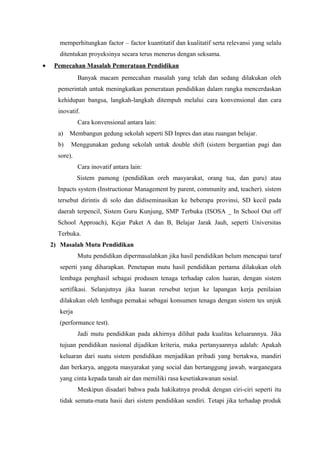 memperhitungkan factor – factor kuantitatif dan kualitatif serta relevansi yang selalu
ditentukan proyeksinya secara terus menerus dengan seksama.
• Pemecahan Masalah Pemerataan Pendidikan
Banyak macam pemecahan rnasalah yang telah dan sedang dilakukan oleh
pemerintah untuk meningkatkan pemerataan pendidikan dalam rangka mencerdaskan
kehidupan bangsa, langkah-langkah ditempuh melalui cara konvensional dan cara
inovatif.
Cara konvensional antara lain:
a) Membangun gedung sekolah seperti SD Inpres dan atau ruangan belajar.
b) Menggunakan gedung sekolah untuk double shift (sistem bergantian pagi dan
sore).
Cara inovatif antara lain:
Sistem pamong (pendidikan oreh masyarakat, orang tua, dan guru) atau
Inpacts system (Instructionar Management by parent, community and, teacher). sistem
tersebut dirintis di solo dan didiseminasikan ke beberapa provinsi, SD kecil pada
daerah terpencil, Sistem Guru Kunjung, SMP Terbuka (ISOSA _ In School Out off
School Approach), Kejar Paket A dan B, Belajar Jarak Jauh, seperti Universitas
Terbuka.
2) Masalah Mutu Pendidikan
Mutu pendidikan dipermasalahkan jika hasil pendidikan belum mencapai taraf
seperti yang diharapkan. Penetapan mutu hasil pendidikan pertama dilakukan oleh
lembaga penghasil sebagai produsen tenaga terhadap calon luaran, dengan sistem
sertifikasi. Selanjutnya jika luaran rersebut terjun ke lapangan kerja penilaian
dilakukan oleh lembaga pemakai sebagai konsumen tenaga dengan sistem tes unjuk
kerja
(performance test).
Jadi mutu pendidikan pada akhirnya dilihat pada kualitas keluarannya. Jika
tujuan pendidikan nasional dijadikan kriteria, maka pertanyaannya adalah: Apakah
keluaran dari suatu sistem pendidikan menjadikan pribadi yang bertakwa, mandiri
dan berkarya, anggota masyarakat yang social dan bertanggung jawab, warganegara
yang cinta kepada tanah air dan memiliki rasa kesetiakawanan sosial.
Meskipun disadari bahwa pada hakikatnya produk dengan ciri-ciri seperti itu
tidak semata-rnata hasii dari sistem pendidikan sendiri. Tetapi jika terhadap produk
 