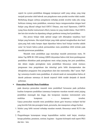 seperti itu system pendidikan dianggap rnempunyai andil yang cukup, yang tetap
menjadi persoalan ialah bahw& eara pengukuran mutu produk tersebut tidak mudah.
Berhubung dengan sulitnya pengukuran terhadap produk tersebut maka jika orang
berbicara tentang rnutu pendidikan, umumnya hanya mengasosiasikan dengan hasil
belajar yang dikenal sebagai hasil EBTA' Ebtanas, atau trasil Sipenmaru, UMPTN
(yang biasa disebut instructional effect), karena ini yang rnudah diukur. Hasil EBTA
dan lain-lain tersebut itu dipandang sebagai gambaran tentang hasil pendidikan.
Jika proses belajar tidak optimal sangat sulit diharapkan terjadinya hasil
belajar yang bermutu. Jika terjadi belajar yang ridak optimal menghasilkan skor hasil
ujian.yang baik maka hamper dapat dipastikan bahwa hasil belajar tersebut adalah
semu' Ini berarti bahwa pokok permasalahan mutu pendidikan lebih terletak pada
masalah pemrosesan pendidikan.
Masalah mutu pendidikan juga mencakup masalah pemeraraan mutu, Di
dalam Tap MPR RI 1988 tentang GBHN dinyarakan bahwa titik berat pembangunan
pendidikan diletakkan pada peningkaran mutu setiap jenjang dan jenis pendidikan,
dan dalam rangka peningkatan mutu pendidikan khususnya untuk memacu
penguasaan iimu pengetahuan dan teknologi perlu lebih disempurnakan dan
ditingkatkan pengajaran ilmu pengetahuan alam dan matematika. (Bp-7 pusat. l9g9:
6g.) umumnya kondisi mutu pendidikan. di seluruh tanah air menunjukkan bahwa di
daerah pedesaan utamanya di daerah terpencil lebih rendah daripada di daerah
perkotaan.
• Pemecahan Masalah Mutu Pendidikan
pada dasarnya pemecahan masarah mutu pendidikarl bersasaran pada perbaikan
kualitas komponen pendidikan (utamanya komponen rnasukan mentah untuk jenjang
pendidikan menengah dan tinggi, dan komponen masukan instrumental) serta
mobilitas komponen - komponen tersebut.
Upaya pemecahan masalah mutu pendidikan daram garis besarnya meliputi hal-hal
yang bersifat fisik dan perangkat lunak, personalia, dan manajemen sebagai berikut:
1. Seleksi yang lebih rasional terhadap masukan mentah, khususnya untuk SLTA dan
PT.
2. Pengembangan kemampuan tenaga kependidikan melalui studi lanjut, misalnya
berupa pelatihan, penataran, seminar, kegiatan – kegiatan kelompok studi seperti PKG
dan lain – lain.
 