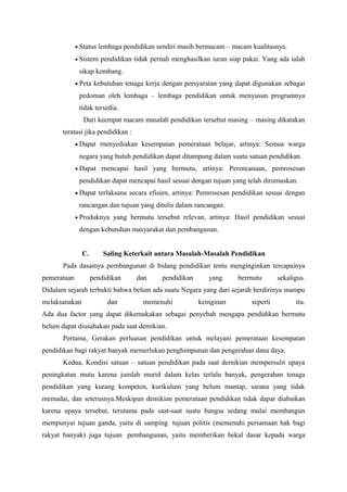 • Status lembaga pendidikan sendiri masih bermacam – macam kualitasnya.
• Sistem pendidikan tidak pernah menghasilkan iuran siap pakai. Yang ada ialah
sikap kembang.
• Peta kebutuhan tenaga kerja dengan persyaratan yang dapat digunakan sebagai
pedoman oleh lembaga – lembaga pendidikan untuk menyusun programnya
tidak tersedia.
Dari keempat macam masalah pendidikan tersebut masing – masing dikatakan
teratasi jika pendidikan :
• Dapat rnenyediakan kesempatan pemerataan belajar, artinya: Semua warga
negara yang butuh pendidikan dapat ditampung dalam suatu satuan pendidikan.
• Dapat rnencapai hasil yang bermutu, artinya: Perencanaan, pemrosesan
pendidikan dapat mencapai hasil sesuai dengan tujuan yang telah dirumuskan.
• Dapat terlaksana secara efisien, artinya: Pemrosesan pendidikan sesuai dengan
rancangan dan tujuan yang ditulis dalam rancangan.
• Produknya yang bermutu tersebut relevan, artinya: Hasil pendidikan sesuai
dengan kebutuhan masyarakat dan pembangunan.
C. Saling Keterkait antara Masalah-Masalah Pendidikan
Pada dasamya pernbangunan di bidang pendidikan tentu menginginkan tercapainya
pemerataan pendidikan dan pendidikan yang berrnutu sekaligus.
Didalam sejarah terbukti bahwa belum ada suatu Negara yang dari sejarah berdirinya mampu
melaksanakan dan memenuhi keinginan seperti itu.
Ada dua factor yang dapat dikemukakan sebagai penyebab mengapa pendidikan bermutu
belum dapat diusahakan pada saat demikian.
Pertama, Gerakan perluasan pendidikan untuk melayani pemerataan kesempatan
pendidikan bagi rakyat banyak memerlukan penghimpunan dan pengerahan dana daya.
Kedua, Kondisi satuan – satuan pendidikan pada saat demikian mempersulit upaya
peningkatan mutu karena jumlah murid dalam kelas terlalu banyak, pengerahan tenaga
pendidikan yang kurang kompeten, kurikulum yang belum mantap, sarana yang tidak
memadai, dan seterusnya.Meskipun demikian pemerataan pendidikan tidak dapar diabaikan
karena upaya tersebut, terutama pada saat-saat suatu bangsa sedang mulai membangun
mempunyai tujuan ganda, yaitu di samping tujuan politis (memenuhi persamaan hak bagi
rakyat banyak) juga tujuan pembangunan, yaitu memberikan bekal dasar kepada warga
 