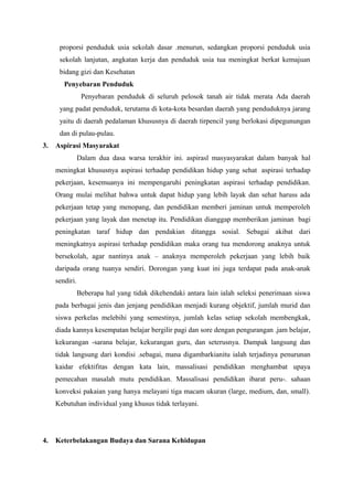 proporsi penduduk usia sekolah dasar .menurun, sedangkan proporsi penduduk usia
sekolah lanjutan, angkatan kerja dan penduduk usia tua meningkat berkat kemajuan
bidang gizi dan Kesehatan
Penyebaran Penduduk
Penyebaran penduduk di seluruh pelosok tanah air tidak merata Ada daerah
yang padat penduduk, terutama di kota-kota besardan daerah yang penduduknya jarang
yaitu di daerah pedalaman khususnya di daerah tirpencil yang berlokasi dipegunungan
dan di pulau-pulau.
3. Aspirasi Masyarakat
Dalam dua dasa warsa terakhir ini. aspirasl masyasyarakat dalam banyak hal
meningkat khususnya aspirasi terhadap pendidikan hidup yang sehat aspirasi terhadap
pekerjaan, kesemuanya ini mempengaruhi peningkatan aspirasi terhadap pendidikan.
Orang mulai melihat bahwa untuk dapat hidup yang lebih layak dan sehat haruss ada
pekerjaan tetap yang menopang, dan pendidikan memberi jaminan untuk memperoleh
pekerjaan yang layak dan menetap itu. Pendidikan dianggap memberikan jaminan bagi
peningkatan taraf hidup dan pendakian ditangga sosial. Sebagai akibat dari
meningkatnya aspirasi terhadap pendidikan maka orang tua mendorong anaknya untuk
bersekolah, agar nantinya anak – anaknya memperoleh pekerjaan yang lebih baik
daripada orang tuanya sendiri. Dorongan yang kuat ini juga terdapat pada anak-anak
sendiri.
Beberapa hal yang tidak dikehendaki antara lain ialah seleksi penerimaan siswa
pada berbagai jenis dan jenjang pendidikan menjadi kurang objektif, jumlah murid dan
siswa perkelas melebihi yang semestinya, jumlah kelas setiap sekolah membengkak,
diada kannya kesempatan belajar bergilir pagi dan sore dengan pengurangan .jam belajar,
kekurangan -sarana belajar, kekurangan guru, dan seterusnya. Dampak langsung dan
tidak langsung dari kondisi .sebagai, mana digambarkianitu ialah terjadinya penurunan
kaidar efektifitas dengan kata lain, massalisasi pendidikan menghambat upaya
pemecahan masalah mutu pendidikan. Massalisasi pendidikan ibarat peru-. sahaan
konveksi pakaian yang hanya melayani tiga macam ukuran (large, medium, dan, small).
Kebutuhan individual yang khusus tidak terlayani.
4. Keterbelakangan Budaya dan Sarana Kehidupan
 
