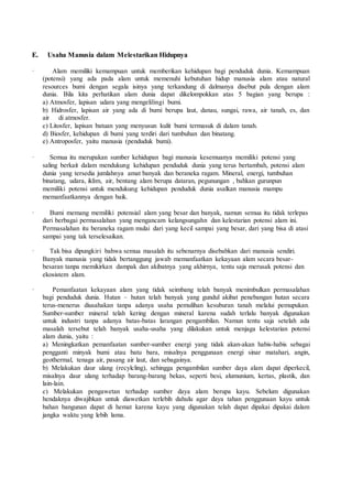 E. Usaha Manusia dalam Melestarikan Hidupnya
· Alam memiliki kemampuan untuk memberikan kehidupan bagi penduduk dunia. Kemampuan
(potensi) yang ada pada alam untuk memenuhi kebutuhan hidup manusia alam atau natural
resources bumi dengan segala isinya yang terkandung di dalmanya disebut pula dengan alam
dunia. Bila kita perhatikan alam dunia dapat dikelompokkan atas 5 bagian yang berupa :
a) Atmosfer, lapisan udara yang mengelilingi bumi.
b) Hidrosfer, lapisan air yang ada di bumi berupa laut, danau, sungai, rawa, air tanah, es, dan
air di atmosfer.
c) Litosfer, lapisan batuan yang menyusun kulit bumi termasuk di dalam tanah.
d) Biosfer, kehidupan di bumi yang terdiri dari tumbuhan dan binatang.
e) Antroposfer, yaitu manusia (penduduk bumi).
· Semua itu merupakan sumber kehidupan bagi manusia kesemuanya memiliki potensi yang
saling berkait dalam mendukung kehidupan penduduk dunia yang terus bertambah, potensi alam
dunia yang tersedia jumlahnya amat banyak dan beraneka ragam. Mineral, energi, tumbuhan
binatang, udara, iklim, air, bentang alam berupa dataran, pegunungan , bahkan gurunpun
memiliki potensi untuk mendukung kehidupan penduduk dunia asalkan manusia mampu
memanfaatkannya dengan baik.
· Bumi memang memiliki potensial alam yang besar dan banyak, namun semua itu tidak terlepas
dari berbagai permasalahan yang mengancam kelangsungahn dan kelestarian potensi alam ini.
Permasalahan itu beraneka ragam mulai dari yang kecil sampai yang besar, dari yang bisa di atasi
sampai yang tak terselesaikan.
· Tak bisa dipungkiri bahwa semua masalah itu sebenarnya disebabkan dari manusia sendiri.
Banyak manusia yang tidak bertanggung jawab memanfaatkan kekayaan alam secara besar-
besaran tanpa memikirkan dampak dan akibatnya yang akhirnya, tentu saja merusak potensi dan
ekosistem alam.
· Pemanfaatan kekayaan alam yang tidak seimbang telah banyak menimbulkan permasalahan
bagi penduduk dunia. Hutan – hutan telah banyak yang gundul akibat penebangan hutan secara
terus-menerus diusahakan tanpa adanya usaha pemulihan kesuburan tanah melalui pemupukan.
Sumber-sumber mineral telah kering dengan mineral karena sudah terlalu banyak digunakan
untuk industri tanpa adanya batas-batas larangan pengambilan. Namun tentu saja setelah ada
masalah tersebut telah banyak usaha-usaha yang dilakukan untuk menjaga kelestarian potensi
alam dunia, yaitu :
a) Meningkatkan pemanfaatan sumber-sumber energi yang tidak akan-akan habis-habis sebagai
pengganti minyak bumi atau batu bara, misalnya penggunaan energi sinar matahari, angin,
geothermal, tenaga air, pasang air laut, dan sebagainya.
b) Melakukan daur ulang (recylcling), sehingga pengambilan sumber daya alam dapat diperkecil,
misalnya daur ulang terhadap barang-barang bekas, seperti besi, alumunium, kertas, plastik, dan
lain-lain.
c) Melakukan pengawetan terhadap sumber daya alam berupa kayu. Sebelum digunakan
hendaknya diwajibkan untuk diawetkan terlebih dahulu agar daya tahan penggunaan kayu untuk
bahan bangunan dapat di hemat karena kayu yang digunakan telah dapat dipakai dipakai dalam
jangka waktu yang lebih lama.
 