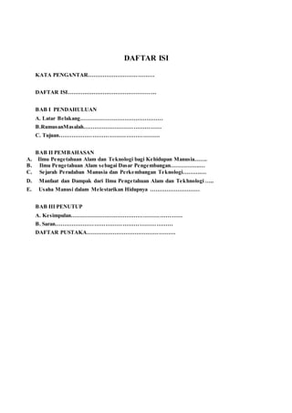 DAFTAR ISI
KATA PENGANTAR………………………………
DAFTAR ISI…………………………………………
BAB I PENDAHULUAN
A. Latar Belakang………………………………………
B.RumusanMasalah……………………………………
C. Tujuan………………………………………………
BAB II PEMBAHASAN
A. Ilmu Pengetahuan Alam dan Teknologi bagi Kehidupan Manusia…….
B. Ilmu Pengetahuan Alam sebagai Dasar Pengembangan…………….…
C. Sejarah Peradaban Manusia dan Perkembangan Teknologi……….…
D. Manfaat dan Dampak dari Ilmu Pengetahuan Alam dan Tekhnologi …..
E. Usaha Manusi dalam Melestarikan Hidupnya ………………………
BAB III PENUTUP
A. Kesimpulan……………………………………………………
B. Saran………………………………………………………
DAFTAR PUSTAKA…………………………………………
 