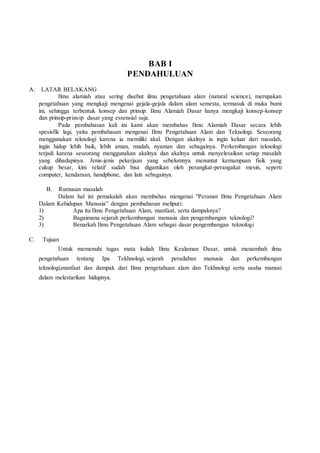 BAB I
PENDAHULUAN
A. LATAR BELAKANG
Ilmu alamiah atau sering disebut ilmu pengetahuan alam (natural science), merupakan
pengetahuan yang mengkaji mengenai gejala-gejala dalam alam semesta, termasuk di muka bumi
ini, sehingga terbentuk konsep dan prinsip. Ilmu Alamiah Dasar hanya mengkaji konsep-konsep
dan prinsip-prinsip dasar yang essensial saja.
Pada pembahasan kali ini kami akan membahas Ilmu Alamiah Dasar secara lebih
spesisfik lagi, yaitu pembahasan mengenai Ilmu Pengetahuan Alam dan Teknologi. Seseorang
menggunakan teknologi karena ia memiliki akal. Dengan akalnya ia ingin keluar dari masalah,
ingin hidup lebih baik, lebih aman, mudah, nyaman dan sebagainya. Perkembangan teknologi
terjadi karena seseorang menggunakan akalnya dan akalnya untuk menyelesaikan setiap masalah
yang dihadapinya. Jenis-jenis pekerjaan yang sebelumnya menuntut kemampuan fisik yang
cukup besar, kini relatif sudah bisa digantikan oleh perangkat-perangakat mesin, seperti
computer, kendaraan, handphone, dan lain sebagainya.
B. Rumusan masalah
Dalam hal ini pemakalah akan membahas mengenai “Peranan Ilmu Pengetahuan Alam
Dalam Kehidupan Manusia” dengan pembahasan meliputi:
1) Apa itu Ilmu Pengetahuan Alam, manfaat, serta dampaknya?
2) Bagaimana sejarah perkembangan manusia dan pengembangan teknologi?
3) Benarkah Ilmu Pengetahuan Alam sebagai dasar pengembangan teknologi
C. Tujuan
Untuk memenuhi tugas mata kuliah Ilmu Kealaman Dasar, untuk menambah ilmu
pengetahuan tentang Ipa Tekhnologi, sejarah peradaban manusia dan perkembangan
teknologi,manfaat dan dampak dari Ilmu pengetahuan alam dan Tekhnologi serta usaha manusi
dalam melestarikan hidupnya.
 