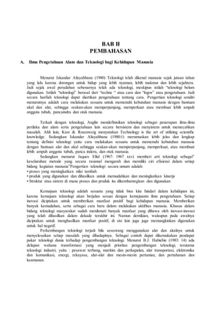BAB II
PEMBAHASAN
A. Ilmu Pengetahuan Alam dan Teknologi bagi Kehidupan Manusia
Menurut Iskandar Alisyahbana (1980) Teknologi telah dikenal manusia sejak jutaan tahun
yang lalu karena dorongan untuk hidup yang lebih nyaman, lebih makmur dan lebih sejahtera.
Jadi sejak awal peradaban sebenarnya telah ada teknologi, meskipun istilah “teknologi belum
digunakan. Istilah “teknologi” berasal dari “techne “ atau cara dan “logos” atau pengetahuan. Jadi
secara harfiah teknologi dapat diartikan pengetahuan tentang cara. Pengertian teknologi sendiri
menurutnya adalah cara melakukan sesuatu untuk memenuhi kebutuhan manusia dengan bantuan
akal dan alat, sehingga seakan-akan memperpanjang, memperkuat atau membuat lebih ampuh
anggota tubuh, pancaindra dan otak manusia.
Terkait dengan teknologi, Anglin mendefinisikan teknologi sebagai penerapan ilmu-ilmu
perilaku dan alam serta pengetahuan lain secara bersistem dan menyistem untuk memecahkan
masalah. Ahli lain, Kast & Rosenweig menyatakan Technology is the art of utilizing scientific
knowledge. Sedangkan Iskandar Alisyahbana (1980:1) merumuskan lebih jelas dan lengkap
tentang definisi teknologi yaitu cara melakukan sesuatu untuk memenuhi kebutuhan manusia
dengan bantuan alat dan akal sehingga seakan-akan memperpanjang, memperkuat, atau membuat
lebih ampuh anggota tubuh, panca indera, dan otak manusia.
Sedangkan menurut Jaques Ellul (1967: 1967 xxv) memberi arti teknologi sebagai”
keseluruhan metode yang secara rasional mengarah dan memiliki ciri efisiensi dalam setiap
bidang kegiatan manusia”Pengertian teknologi secara umum adalah:
• proses yang meningkatkan nilai tambah
• produk yang digunakan dan dihasilkan untuk memudahkan dan meningkatkan kinerja
• Struktur atau sistem di mana proses dan produk itu dikembamngkan dan digunakan
Kemajuan teknologi adalah sesuatu yang tidak bisa kita hindari dalam kehidupan ini,
karena kemajuan teknologi akan berjalan sesuai dengan kemajuanm ilmu pengetahuan. Setiap
inovasi diciptakan untuk memberikan manfaat positif bagi kehidupan manusia. Memberikan
banyak kemudahan, serta sebagai cara baru dalam melakukan aktifitas manusia. Khusus dalam
bidang teknologi masyarakat sudah menikmati banyak manfaat yang dibawa oleh inovasi-inovasi
yang telah dihasilkan dalam dekade terakhir ini. Namun demikian, walaupun pada awalnya
diciptakan untuk menghasilkan manfaat positif, di sisi lain juga juga memungkinkan digunakan
untuk hal negatif.
Perkembangan teknologi terjadi bila seseorang menggunakan alat dan akalnya untuk
menyelesaikan setiap masalah yang dihadapinya. Sebagai contoh dapat dikemukakan pendapat
pakar teknologi dunia terhadap pengembangan teknologi. Menurut B.J. Habiebie (1983: 14) ada
delapan wahana transformasi yang menjadi prioritas pengembangan teknologi, terutama
teknologi industri, yaitu : pesawat terbang, maritim dan perkapalan, alat transportasi, elektronika
dan komunikasi, energi, rekayasa, alat-alat dan mesin-mesin pertanian, dan pertahanan dan
keamanan.
 