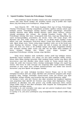 C. Sejarah Peradaban Manusia dan Perkembangan Teknologi
Pada pembahasan Sejarah Peradaban manusia kami akan memaparkan sejarah peradaban
manusia pada tahun Masehi sekaligus alur peradaban manusia yang di prediksi akan terjadi
dimasa yang akan datang secara kronologisnya, sebagai berikut :
kaum Khuza'ah; 500 – 1500 Zaman Kegelapan (Dark Age) di Eropa; Perkembangan
Teknologi Perkembangan Teknologi mengakibatkan perubahan signifikan terhadap seluruh aspek
kehidupan manusia. Perkembangan teknologi informasi meliputi perkembangan infrastruktur
teknologi, khususnya dalam bidang teknologi informasi, seperti adanya hardware, software,
teknologi penyimpanan data (storage), dan teknologi komunikasi (Laudon, 2006: 174).
Perkembangan teknologi tidak hanya mempengaruhi dunia bisnis, tetapi juga bidang-bidang lain,
seperti kesehatan,pendidikan, pemerintahan, dan lain-lain. Tahun 1650 sampai dengan 1955
dinyatakan oleh Alvin Toffler sebagai era industri. Era ini dimulai dengan terjadinya revolusi
industri, yaitu sejak ditemukannya mesin-mesin industri. Tenaga kerja manusia di dalam pabrik
mulai diganti dengan mesin. Namun seiring dengan bergulirnya waktu, saat ini kita berada pada
zaman Teknologi dan Informasi. Sebagai contoh, kini telah di temukan alat elektronik anti
bakteri pda mesin cuci, lemari es dan pendingin ruangan yaitu dengan menggunakan teknologi
nano. Kemajuan teknologi adalah sesuatu yang tidak bisa kita hindari dalam kehidupan ini,
karena kemajuan teknologi akan berjalan sesuai dengan kemajuan ilmu
pengetahuan.Perkembangan teknologi memang sangat diperlukan.
Setiap inovasi diciptakan untuk memberikan manfaat positif bagi kehidupan manusia.
Memberikan banyak kemudahan, serta sebagai cara baru dalam melakukan aktifitas manusia.
Khusus dalam bidang teknologi masyarakat sudah menikmati banyak manfaat yang dibawa oleh
inovasi-inovasi yang telah dihasilkan dalam dekade terakhir ini. Namun manusia tiudak bisa
menipu diri sendiri akan kenyataan bahwa teknologi mendatangkan berbagai efek negatif bagi
manusia. Oleh karena itu untuk mencegah atau mengurangi akibat negatif kemajuan teknologi,
pemerintah di suatu negara harus membuat peraturan-peraturan atau melalui suatu konvensi
internasional yang harus dipatuhi oleh pengguna teknologi.
Adapun cara untuk melengkapi kecerdasan Generasi Bangsa saat ini dan Untuk
melengkapi kecerdasan iptek para pelajar, diperlukan pula penyelarasan pengajaran iptek dengan
pengajaran imtaq. Sehingga terbentuklah manusia-manusia cerdas dan bermoral yang dapat
menghasilkan berbagai teknologi yang bermanfaat bagi umat manusia.Diantaranya adalah:
(1) learning to know, yaitu para Generasi akan dapat memahami dan menghayati bagaimana
suatu pengetahuan dapat diperoleh dari fenomena yang terdapat dalam lingkungannya. Dengan
pendekatan ini diharapkan akan lahir generasi yang memiliki kepercayaan bahwa manusia
sebagai kalifah Tuhan di bumi diberi kemampuan untuk mengelola dan mendayagunakan alam
bagi kemajuan taraf hidup manusia,
(2) learning to do, yaitu menerapkan suatu upaya agar para generasi menghayati proses belajar
dengan melakukan sesuatu yang bermakna,
(3) learning to be, yaitu proses pembelajaran yang memungkinkan lahirnya manusia terdidik yang
mandiri.
 