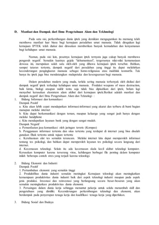 D. Manfaat dan Dampak dari Ilmu Pengetahuan Alam dan Tekhnologi
Pada satu sisi, perkembangan dunia iptek yang demikian mengagumkan itu memang telah
membawa manfaat luar biasa bagi kemajuan peradaban umat manusia. Tidak diragukan lagi
kemajuan IPTEK telah diakui dan dirasakan memberikan banyak kemudahan dan kenyamanan
bagi kehidupan umat manusia.
Namun, pada sisi lain, pesatnya kemajuan iptek ternyata juga cukup banyak membawa
pengaruh negatif. Semakin kuatnya gejala "dehumanisasi", tergerusnya nilai-nilai kemanusiaan
dewasa ini, merupakan salah satu oleh-oleh yang dibawa kemajuan iptek tersebut. Bahkan,
sampai tataran tertentu, dampak negatif dari peradaban yang tinggi itu dapat melahirkan
kecenderungan pengingkaran manusia sebagai homo-religousus atau makhluk teomorfis. Tak
hanya itu iptek juga bisa mendatangkan malapetaka dan kesengsaraan bagi manusia.
Dalam peradaban modern yang muda, terlalu sering manusia terhenyak oleh disilusi dari
dampak negatif iptek terhadap kehidupan umat manusia. Produksi weapons of mass destruction,
baik kimia, biologi ataupun nuklir tentu saja tidak bisa dipisahkan dari iptek; belum lagi
menyebut kerusakan ekosistem alam akibat dari kemajuan iptek.Berikut adalah manfaat dan
dampak negatif dari Ilmu Pengetahuan Alam dan Teknologi :
1. Bidang Informasi dan komunikasi
Dampak Positif
a. Kita akan lebih cepat mendapatkan informasi-informasi yang akurat dan terbaru di bumi bagian
manapun melalui internet
b. Kita dapat berkomunikasi dengan teman, maupun keluarga yang sangat jauh hanya dengan
melalui handphone
c. Kita mendapatkan layanan bank yang dengan sangat mudah.
Dampak Negatif
a. Pemanfaatan jasa komunikasi oleh jaringan teroris (Kompas)
b. Penggunaan informasi tertentu dan situs tertentu yang terdapat di internet yang bisa disalah
gunakan fihak tertentu untuk tujuan tertentu
c. Kerahasiaan alat tes semakin terancam. Melalui internet kita dapat memperoleh informasi
tentang tes psikologi, dan bahkan dapat memperoleh layanan tes psikologi secara langsung dari
internet.
d. Kecemasan teknologi. Selain itu ada kecemasan skala kecil akibat teknologi komputer.
Kerusakan komputer karena terserang virus, kehilangan berbagai file penting dalam komputer
inilah beberapa contoh stres yang terjadi karena teknologi.
2. Bidang Ekonomi dan Industri
Dampak Positif
1. Pertumbuhan ekonomi yang semakin tinggi
2. Produktifitas dunia industri semakin meningkat Kemajuan teknologi akan meningkatkan
kemampuan produktivitas dunia industri baik dari aspek teknologi industri maupun pada aspek
jenis produksi. Investasi dan reinvestasi yang berlangsung secara besar-besaran yang akan
semakin meningkatkan produktivitas dunia ekonomi.
3. Persaingan dalam dunia kerja sehingga menuntut pekerja untuk selalu menambah skill dan
pengetahuan yang dimiliki. Kecenderungan perkembangan teknologi dan ekonomi, akan
berdampak pada penyerapan tenaga kerja dan kualifikasi tenaga kerja yang diperlukan.
3. Bidang Sosial dan Budaya
 
