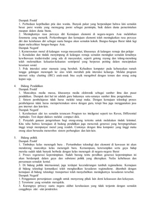 Dampak Positif
1. Perbedaan kepribadian pria dan wanita. Banyak pakar yang berpendapat bahwa kini semakin
besar porsi wanita yang memegang posisi sebagai pemimpin, baik dalam dunia pemerintahan
maupun dalam dunia bisnis.
2. Meningkatnya rasa percaya diri Kemajuan ekonomi di negara-negara Asia melahirkan
fenomena yang menarik. Perkembangan dan kemajuan ekonomi telah meningkatkan rasa percaya
diri dan ketahanan diri sebagai suatu bangsa akan semakin kokoh. Bangsa-bangsa Barat tidak lagi
dapat melecehkan bangsa-bangsa Asia.
Dampak Negatif
1. Kemerosotan moral di kalangan warga masyarakat, khususnya di kalangan remaja dan pelajar
2. Kenakalan dan tindak menyimpang di kalangan remaja semakin meningkat semakin lemahnya
kewibawaan tradisi-tradisi yang ada di masyarakat, seperti gotong royong dan tolong-menolong
telah melemahkan kekuatan-kekuatan sentripetal yang berperan penting dalam menciptakan
kesatuan sosial.
3. Pola interaksi antar manusia yang berubah. Kehadiran komputer pada kebanyakan rumah
tangga golongan menengah ke atas telah merubah pola interaksi keluarga. Melalui program
internet relay chatting (IRC) anak-anak bisa asyik mengobrol dengan teman dan orang asing
kapan saja.
4. Bidang Pendidikan
Dampak Positif
1. Munculnya media massa, khususnya media elektronik sebagai sumber ilmu dan pusat
pendidikan. Dampak dari hal ini adalah guru bukannya satu-satunya sumber ilmu pengetahuan.
2. Sistem pembelajaran tidak harus melalui tatap muka. Dengan kemajuan teknologi proses
pembelajaran tidak harus mempertemukan siswa dengan guru, tetapi bisa juga menggunakan jasa
pos internet dan lain-lain.
Dampak Negatif
1. Kerahasiaan alat tes semakin terancam Program tes inteligensi seperti tes Raven, Differential
Aptitudes Test dapat diakses melalui compact disk.
2. Penyalah gunaan pengetahuan bagi orang-orang tertentu untuk melakukan tindak kriminal.
Kita tahu bahwa kemajuan di badang pendidikan juga mencetak generasi yang berepngetahuan
tinggi tetapi mempunyai moral yang rendah. Contonya dengan ilmu komputer yang tinggi maka
orang akan berusaha menerobos sistem perbangkan dan lain-lain.
5. Bidang politik
Dampak Positif
1. Timbulnya kelas menengah baru . Pertumbuhan teknologi dan ekonomi di kawasan ini akan
mendorong munculnya kelas menengah baru. Kemampuan, keterampilan serta gaya hidup
mereka sudah tidak banyak berbeda dengan kelas menengah di negara-negera Barat
2. Proses regenerasi kepemimpinan. Sudah barang tentu peralihan generasi kepemimpinan ini
akan berdampak dalam gaya dan substansi politik yang diterapkan. Nafas kebebasan dan
persamaan semakin kental.
3. Di bidang politik internasional, juga terdapat kecenderungan tumbuh regionalisme. Kemajuan
di bidang teknologi komunikasi telah menghasilkan kesadaran regionalisme. ditambah dengan
kemajuan di bidang teknologi transportasi telah menyebabkan meningkatnya kesadaran tersebut.
Dampak Negatif
1. Penggunaan persenjataan canggih untuk menyerang pihak lain demi kekuasaan dan kekayaan.
2. Terorisme yang semakin merajalela.
3. Kurangnya privacy suatu negara akibat kerahasiaan yang tidak terjamin dengan semakin
canggihnya alat –alat pendeteksi.
 