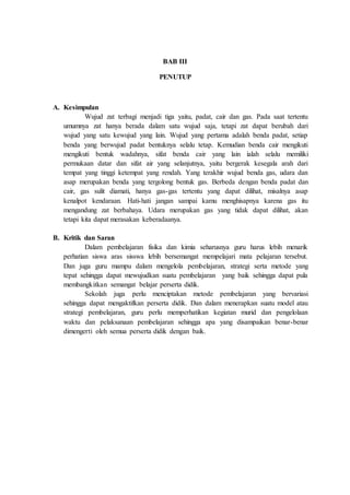 BAB III
PENUTUP
A. Kesimpulan
Wujud zat terbagi menjadi tiga yaitu, padat, cair dan gas. Pada saat tertentu
umumnya zat hanya berada dalam satu wujud saja, tetapi zat dapat berubah dari
wujud yang satu kewujud yang lain. Wujud yang pertama adalah benda padat, setiap
benda yang berwujud padat bentuknya selalu tetap. Kemudian benda cair mengikuti
mengikuti bentuk wadahnya, sifat benda cair yang lain ialah selalu memiliki
permukaan datar dan sifat air yang selanjutnya, yaitu bergerak kesegala arah dari
tempat yang tinggi ketempat yang rendah. Yang terakhir wujud benda gas, udara dan
asap merupakan benda yang tergolong bentuk gas. Berbeda dengan benda padat dan
cair, gas sulit diamati, hanya gas-gas tertentu yang dapat dilihat, misalnya asap
kenalpot kendaraan. Hati-hati jangan sampai kamu menghisapnya karena gas itu
mengandung zat berbahaya. Udara merupakan gas yang tidak dapat dilihat, akan
tetapi kita dapat merasakan keberadaanya.
B. Kritik dan Saran
Dalam pembelajaran fisika dan kimia seharusnya guru harus lebih menarik
perhatian siswa aras sisswa lebih bersemangat mempelajari mata pelajaran tersebut.
Dan juga guru mampu dalam mengelola pembelajaran, strategi serta metode yang
tepat sehingga dapat mewujudkan suatu pembelajaran yang baik sehingga dapat pula
membangkitkan semangat belajar perserta didik.
Sekolah juga perlu menciptakan metode pembelajaran yang bervariasi
sehingga dapat mengaktifkan perserta didik. Dan dalam menerapkan suatu model atau
strategi pembelajaran, guru perlu memperhatikan kegiatan murid dan pengelolaan
waktu dan pelaksanaan pembelajaran sehingga apa yang disampaikan benar-benar
dimengerti oleh semua perserta didik dengan baik.
 
