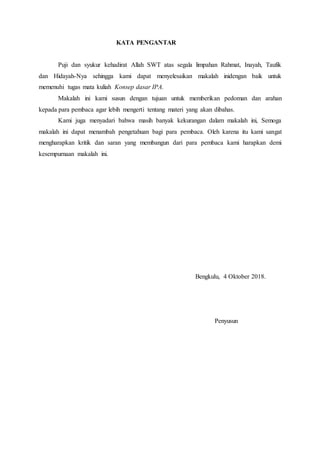 KATA PENGANTAR
Puji dan syukur kehadirat Allah SWT atas segala limpahan Rahmat, Inayah, Taufik
dan Hidayah-Nya sehingga kami dapat menyelesaikan makalah inidengan baik untuk
memenuhi tugas mata kuliah Konsep dasar IPA.
Makalah ini kami susun dengan tujuan untuk memberikan pedoman dan arahan
kepada para pembaca agar lebih mengerti tentang materi yang akan dibahas.
Kami juga menyadari bahwa masih banyak kekurangan dalam makalah ini, Semoga
makalah ini dapat menambah pengetahuan bagi para pembaca. Oleh karena itu kami sangat
mengharapkan kritik dan saran yang membangun dari para pembaca kami harapkan demi
kesempurnaan makalah ini.
Bengkulu, 4 Oktober 2018.
Penyusun
 
