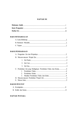 DAFTAR ISI
Halaman Judul.....................................................................................................i
Kata Pengantar....................................................................................................ii
Daftar Isi..............................................................................................................iii
BAB I PENDAHULUAN
A. Latar Belakang 1
B. Rumusan Masalah 1
C. Tujuan 1
BAB II PEMBAHASAN
A. Pengertian Zat dan Wujudnya...................................................................2
B. Macam-macam Wujud Zat........................................................................2
1. Zat Padat.....................................................................................2
2. Zat Cair.......................................................................................3
3. Zat Gas........................................................................................3
C. Perubahan Zat yang Melingkupi Perubahan Fisika dan Kimia.................4
1. Perubahan Fisika........................................................................4
2. Perubahan Kimia........................................................................4
3. Manfaat Perubahan Fisika dan kimia.........................................4
D. Macam-macam Perubahan Wujud Zat......................................................5
E. Massa Jenis................................................................................................5
BAB III PENUTUP
A. Kesimpulan....................................................................................................8
B. Kritik dan Saran.............................................................................................8
DAFTAR PUSTAKA
 