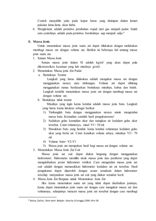 Contoh menyublin yaitu pada kapur barus yang disimpan dalam lemari
pakaian lama-lama akan habis.
6. Mengkristal, adalah peristiwa perubahan wujud dari gas menjadi padat. Salah
satu contohnya adalah pada peristiwa berubahnya uap menjadi salju.4
E. Massa Jenis
Untuk menentukan massa jenis suatu zat dapat dilakukan dengan melakukan
membagi massa zat dengan volume zat. Berikut ini beberapa hal tentang massa
jenis suatu zat.
1. Satuan Massa Jenis
Satuan massa jenis dalam SI adalah kg/m3 yang akan dapat pula
dikonversikan kesatuan yang lain misalnya g/cm3.
2. Menentukan Massa jenis Zat Padat
a. Bentuknya Teratur
Langkah yang harus dilakukan adalah mengukur massa zat dengan
menggunakan neraca atau timbangan. Volume zat dapat dihitung
menggunakan rumus berdasarkan bentuknya misalnya, kubus dan balok.
Langkah terakhir menentukan massa jenis zat dengan membagi massa zat
dengan volume zat.
b. Bentuknya tidak teratur
Misalnya yang ingin kamu ketahui adalah massa jenis batu. Langkah
yang harus kamu lakukan sebagai berikut:
1) Timbanglah batu dengan menggunakan neraca untuk mengetahui
massa batu. Kemudian catatlah hasil pengukuranmu!
2) Sediakan gelas kemudian ukur dan tuangkan air kedalam gelas ukur
tersebut. Catat volumenya, misal V1= 50 ml.
3) Masukkan batu yang hendak kamu ketahui volumenya kedalam gelas
ukur yang berisi air. Catat kenaikan volume airnya, misalnya V2= 70
ml.
4) Volume batu= V2-V1
5) Massa jenis zat merupakan hasil bagi massa zat dengan volume zat.
3. Menentukan Massa Jenis Zat Cair
Massa jenis zat cair dapat diukur langsung dengan menggunakan
hedrometer. Hidrometer memiliki skala massa jenis dan pemberat yang dapat
mengakibatkan posisi hidrometer vertikal. Cara mengetahui massa jenis zat
cair adalah dengan memasukkan hidrometer kedalam zat air tersebut. Hasil
pengukuran dapat diperoleh dengan acuan semakain dalam hidrometer
tercelup, menyatakan massa jenis zat cair yang diukur semakin kecil.
4. Massa Jenis Zat Berguna untuk Menentukan Jenis Zat
Jika kamu menemukan suatu zat yang tidak dapat disebutkan jenisnya,
kamu dapat menentukan jenis suatu zat dengan cara mengukur massa zat dan
volumenya, selanjutnya mencari massa jenis zat tersebut dengan cara membagi
4 Ratna, Dahar, Teori-teori Belajar. Jakarta:Erlangga,1996.Hlm 58
 