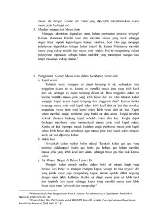 massa zat dengan volume zat. Hasil yang diperoleh dikonfirmasikan dalam
massa jenis berbagai zat.
5. Manfaat mengetahui Massa Jenis
Mengapa aluminium digunakan untuk bahan pembuatan pesawat terbang?
Karena aluminium bersifat kuat dan memiliki massa yang kecil sehingga
ringan tidak seperti logam-logam lainnya misalnya, besi. Dan juga mengapa
polystyrene digunakkan sebagai bahan bakar? Itu karena Polystyrene memiliki
massa yang cukup rendah dan massa jenis rendah. Hal ini mengandung makna
polystyrene digunakan sebagai bahan mebeleir yang menempati ruangan luas
tetapi massanya cukup rendah.5
6. Penggunaan Konsep Massa Jenis dalam Kehidupan Sehari-hari
a. Kapal selam
Tahukah kamu mengapa es dapat terapung di air, sedangkan batu
tenggelam dalam air es, karena es memiliki massa jenis yang lebih kecil
dari air, sehingga es dapat terapung dalam air. Batu tenggelam dalam air
karena memiliki massa jenis yang lebih besar dari air. Dan tahukah kalian
mengapa kapal selam dapat terapung dan tenggelam diair? Karena ketika
terapung massa jenis total kapal selam lebih kecil dari air laut dan sewaktu
tenggelam massa jenis total kapal selam lebih besar dari air laut. Kapal
selam memiliki tangki pemberat yang berisi air dan udara. Tangki tersebut
terletak diantara lambung kapal sebelah dalam dan luar. Tangki dapat
berfungsi membesar atau memperkecil massa jenis total kapal selam.
Ketika air laut dipompa masuk kedalam tangki pemberat, massa jenis kapal
selam lebih besar dan sebaliknya agar massa jenis total kapal selam menjadi
kecil, air laut dipompa keluar.
b. Balon Gas
Pernahkah kalian melihat balon udara? Tahukah kalian gas apa yang
terdapat didalamnya? Balon gas berisi gas helium, gas helium memiliki
massa jenis yang lebih kecil dari udara, sehingga balon gas bisa naik keatas
udara.
c. Air Minum Dingin di Dalam Lemari Es
Mungkin kalian pernah melihat dalam botol air minum dingin yang
berasal dari lemari es terdapat endapan kapur, kenapa itu bisa terjadi? Air
yang jernih dapat juga mengandung kapur, namun apabila dilihat langsung
dengan mata tidak kelihatan. Ketika air dingin massa jenis air lebih kecil
dan terpisah dari kapur sehingga kapur yang memiliki massa jenis lebih
besar akan turun kebawah dan mengendap.6
5 Wahyono Budi, Ilmu Pengetahuan Alam 4. Jakarta: PusatPembukuan Departemen Pendidikan
Nasional,2008.Hlm110-115
6 Winarsih Any,Dkk, IPA Terpadu untuk SMP/MTS Kelas VII. Jakarta:Pusatperbukuaan Departemen
Pendidikan Nasional,2008.Hal 107-111
 