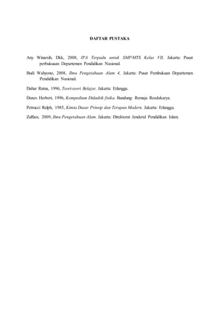 DAFTAR PUSTAKA
Any Winarsih, Dkk, 2008, IPA Terpadu untuk SMP/MTS Kelas VII, Jakarta: Pusat
perbukuaan Departemen Pendidikan Nasional.
Budi Wahyono, 2008, Ilmu Pengetahuan Alam 4, Jakarta: Pusat Pembukuan Departemen
Pendidikan Nasional.
Dahar Ratna, 1996, Teori-teori Belajar, Jakarta: Erlangga.
Duxes Herbert, 1996, Kompedium Didadtik fisika. Bandung: Remaja Rosdakarya.
Petrucci Ralph, 1985, Kimia Dasar Prinsip dan Terapan Modern. Jakarta: Erlangga.
Zulfian, 2009, Ilmu Pengetahuan Alam. Jakarta: Direktorat Jenderal Pendidikan Islam.
 