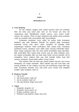 ii
BAB I
PENDAHULUAN
A. Latar Belakang
Zat dan wujudnya mengkaji aspek partikel penyusun materi dan perubahan
fisika dan kimia yang terjadi pada suatu zat. Zat tersusun atas unsur dan
campuranyang dapat diklasifikasikan menjadi senyawa, unsur, larutan, koloid,
suspensi, dan campuran. Materi ini dapat menjelaskan pula manfaat adanya perubahan
wujud zat, perubahan kimia dan perubahan fisika bagi kehidupan.
Kemampuan pemahaman kosep adalah hal penting dalam kemampuan
intelektual yang selalu ditekankan disekolah dan peguruan tinggi. Kemampuan
kepahaman konsep suatu materi, subjek merupakan hal terpenting dalam
pengembangan intelektual. Dalam pembelajaran fisika ataupun kimia, kemampuan
pemahaman konsep, merupakan syarat mutlak dalam mencapai keberhasilan belajar.
Hanya dengan penguasaan fisika dan kimia seluruh permasalahan dapat dipecahkan.
Baik permasalahan fisika ataupun kimia tersebut yang ada dalam kehidupan sehar-
hari maupun permasalahan fisika dan kimia dalam bentuk soal-soal disekolah. Hal ini
menunjukkan bahwa pelajaran fisika juga kimia bukanlah hafalan tetapi lebih
menuntut pemahaman konsep bahkan aplikasi konsep tersebut.
Mata pelajaran fisika dan kimia juga menjadi panduan bagi para siswa karena
hubungannya erat dengan matematika. Dalam makalah yang akan kami bahas yaitu
tenyang perubahan zat dan wujudnya yang akan ada keterkaitannya dengan fisika juga
kimia. Kemampuan matematis siswa yang lemah secara otomatis akan mengalami
kesulitan dalam memahami materi ini.
B. Rumusan Masalah
1. Apa itu zat?
2. Apa macam-macam wujud zat?
3. Apa itu perubahan wujud zat?
4. Apa yang dimaksud dengan massa jenis?
C. Tujuan
1. Mengetahui pengertian zat.
2. Mengetahui macam-macam zat.
3. Mengerti perubahan wujud zat.
4. Memahami yang dimaksud dengan massa jenis.
 