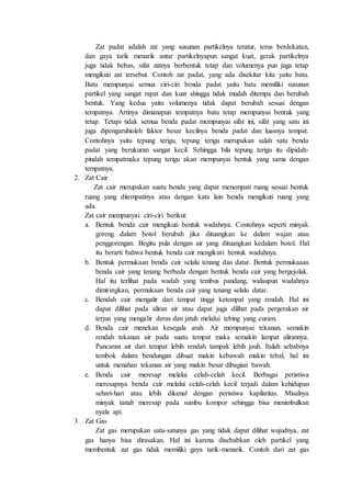 Zat padat adalah zat yang susunan partikelnya teratur, terus berdekatan,
dan gaya tarik menarik antar partikelnyapun sangat kuat, gerak partikelnya
juga tidak bebas, sifat zatnya berbentuk tetap dan volumenya pun juga tetap
mengikuti zat tersebut. Contoh zat padat, yang ada disekitar kita yaitu batu.
Batu mempunyai semua ciri-ciri benda padat yaitu batu memiliki susunan
partikel yang sangat rapat dan kuat shingga tidak mudah ditempa dan berubah
bentuk. Yang kedua yaitu volumenya tidak dapat berubah sesuai dengan
tempatnya. Artinya dimanapun tempatnya batu tetap mempunyai bentuk yang
tetap. Tetapi tidak semua benda padat mempunyai sifat ini, sifat yang satu ini
juga dipengaruhioleh faktor besar kecilnya benda padat dan luasnya tempat.
Contohnya yaitu tepung terigu, tepung terigu merupakan salah satu benda
padat yang berukuran sangat kecil. Sehingga bila tepung terigu itu dipidah-
pindah tempatmaka tepung terigu akan mempunyai bentuk yang sama dengan
tempatnya.
2. Zat Cair
Zat cair merupakan suatu benda yang dapat menempati ruang sesuai bentuk
ruang yang ditempatinya atau dengan kata lain benda mengikuti ruang yang
ada.
Zat cair mempunyai ciri-ciri berikut:
a. Bentuk benda cair mengikuti bentuk wadahnya. Contohnya seperti minyak
goreng dalam botol berubah jika dituangkan ke dalam wajan atau
penggorengan. Begitu pula dengan air yang dituangkan kedalam botol. Hal
itu berarti bahwa bentuk benda cair mengikuti bentuk wadahnya.
b. Bentuk permukaan benda cair selalu tenang dan datar. Bentuk permukaaan
benda cair yang tenang berbeda dengan bentuk benda cair yang bergejolak.
Hal itu terlihat pada wadah yang tembus pandang, walaupun wadahnya
dimiringkan, permukaan benda cair yang tenang selalu datar.
c. Bendah cair mengalir dari tempat tinggi ketempat yang rendah. Hal ini
dapat dilihat pada aliran air atau dapat juga dilihat pada pergerakan air
terjun yang mengalir deras dan jatuh melalui tebing yang curam.
d. Benda cair menekan kesegala arah. Air mempunyai tekanan, semakin
rendah tekanan air pada suatu tempat maka semakin lampat alirannya.
Pancaran air dari tempat lebih rendah tampak lebih jauh. Itulah sebabnya
tembok dalam bendungan dibuat makin kebawah makin tebal, hal ini
untuk menahan tekanan air yang makin besar dibagian bawah.
e. Benda cair meresap melalui celah-celah kecil. Berbagai peristiwa
meresapnya benda cair melalui celah-celah kecil terjadi dalam kehidupan
sehari-hari atau lebih dikenal dengan peristiwa kapilaritas. Misalnya
minyak tanah meresap pada sumbu kompor sehingga bisa menimbulkan
nyala api.
3. Zat Gas
Zat gas merupakan satu-satunya gas yang tidak dapat dilihat wujudnya, zat
gas hanya bisa dirasakan. Hal ini karena disebabkan oleh partikel yang
membentuk zat gas tidak memiliki gaya tarik-menarik. Contoh dari zat gas
 