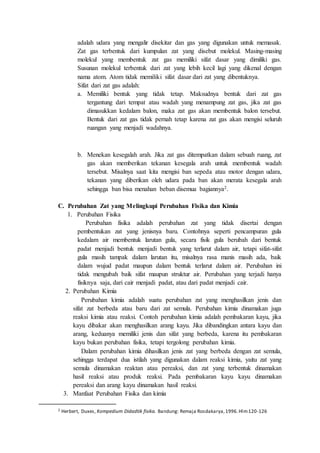 adalah udara yang mengalir disekitar dan gas yang digunakan untuk memasak.
Zat gas terbentuk dari kumpulan zat yang disebut molekul. Masing-masing
molekul yang membentuk zat gas memiliki sifat dasar yang dimiliki gas.
Susunan molekul terbentuk dari zat yang lebih kecil lagi yang dikenal dengan
nama atom. Atom tidak memiliki sifat dasar dari zat yang dibentuknya.
Sifat dari zat gas adalah:
a. Memiliki bentuk yang tidak tetap. Maksudnya bentuk dari zat gas
tergantung dari tempat atau wadah yang menampung zat gas, jika zat gas
dimasukkan kedalam balon, maka zat gas akan membentuk balon tersebut.
Bentuk dari zat gas tidak pernah tetap karena zat gas akan mengisi seluruh
ruangan yang menjadi wadahnya.
b. Menekan kesegalah arah. Jika zat gas ditempatkan dalam sebuah ruang, zat
gas akan memberikan tekanan kesegala arah untuk membentuk wadah
tersebut. Misalnya saat kita mengisi ban sepeda atau motor dengan udara,
tekanan yang diberikan oleh udara pada ban akan merata kesegala arah
sehingga ban bisa menahan beban disemua bagiannya2.
C. Perubahan Zat yang Melingkupi Perubahan Fisika dan Kimia
1. Perubahan Fisika
Perubahan fisika adalah perubahan zat yang tidak disertai dengan
pembentukan zat yang jenisnya baru. Contohnya seperti pencampuran gula
kedalam air membentuk larutan gula, secara fisik gula berubah dari bentuk
padat menjadi bentuk menjadi bentuk yang terlarut dalam air, tetapi sifat-sifat
gula masih tampak dalam larutan itu, misalnya rasa manis masih ada, baik
dalam wujud padat maupun dalam bentuk terlarut dalam air. Perubahan ini
tidak mengubah baik sifat maupun struktur air. Perubahan yang terjadi hanya
fisiknya saja, dari cair menjadi padat, atau dari padat menjadi cair.
2. Perubahan Kimia
Perubahan kimia adalah suatu perubahan zat yang menghasilkan jenis dan
sifat zat berbeda atau baru dari zat semula. Perubahan kimia dinamakan juga
reaksi kimia atau reaksi. Contoh perubahan kimia adalah pembakaran kayu, jika
kayu dibakar akan menghasilkan arang kayu. Jika dibandingkan antara kayu dan
arang, keduanya memiliki jenis dan sifat yang berbeda, karena itu pembakaran
kayu bukan perubahan fisika, tetapi tergolong perubahan kimia.
Dalam perubahan kimia dihasilkan jenis zat yang berbeda dengan zat semula,
sehingga terdapat dua istilah yang digunakan dalam reaksi kimia, yaitu zat yang
semula dinamakan reaktan atau pereaksi, dan zat yang terbentuk dinamakan
hasil reaksi atau produk reaksi. Pada pembakaran kayu kayu dinamakan
pereaksi dan arang kayu dinamakan hasil reaksi.
3. Manfaat Perubahan Fisika dan kimia
2 Herbert, Duxes, Kompedium Didadtik fisika. Bandung: Remaja Rosdakarya,1996.Hlm120-126
 